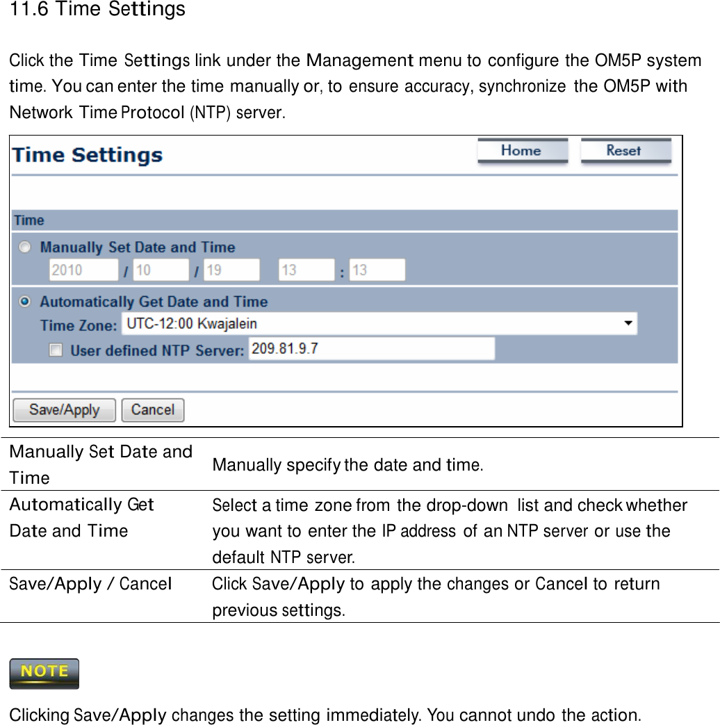 11.6 Time Settings    Click the Time Settings link under the Management menu to configure the OM5P system time. You can enter the time manually or, to ensure accuracy, synchronize the OM5P with Network Time Protocol (NTP) server.                       Manually Set Date and Time Automatically Get Date and Time  Manually specify the date and time.  Select a time zone from the drop-down  list and check whether you want to enter the IP address of an NTP server or use the default NTP server. Save/Apply / Cancel Click Save/Apply to apply the changes or Cancel to return previous settings.      Clicking Save/Apply changes the setting immediately. You cannot undo the action. 