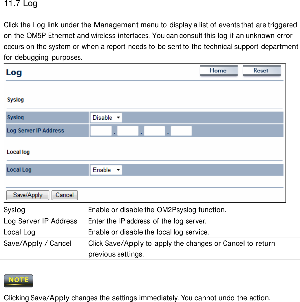 11.7 Log    Click the Log link under the Management menu to display a list of events that are triggered on the OM5P Ethernet and wireless interfaces. You can consult this log if an unknown error occurs on the system or when a report needs to be sent to the technical support department for debugging purposes.                         Syslog Enable or disable the OM2Psyslog function. Log Server IP Address  Enter the IP address of the log server. Local Log  Enable or disable the local log service. Save/Apply / Cancel Click Save/Apply to apply the changes or Cancel to return previous settings.      Clicking Save/Apply changes the settings immediately. You cannot undo the action. 