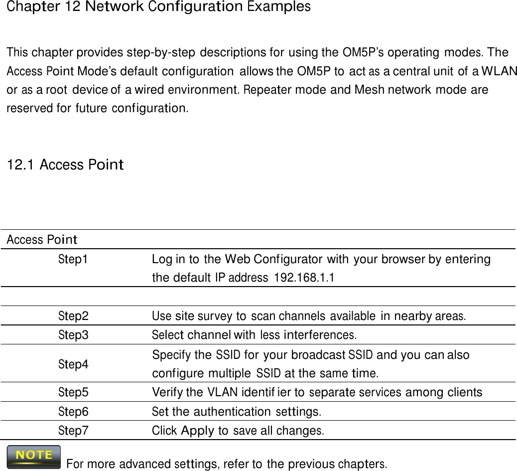 Chapter 12 Network Configuration Examples     This chapter provides step-by-step descriptions for using the OM5P’s operating modes. The Access Point Mode’s default configuration  allows the OM5P to act as a central unit of a WLAN or as a root device of a wired environment. Repeater mode and Mesh network mode are reserved for future configuration.     12.1 Access Point       Access Point Step1  Log in to the Web Configurator with your browser by entering the default IP address 192.168.1.1  Step2 Use site survey to scan channels available in nearby areas. Step3 Select channel with less interferences. Specify the SSID for your broadcast SSID and you can also Step4  configure multiple SSID at the same time. Step5  Verify the VLAN identif ier to separate services among clients Step6 Set the authentication settings. Step7 Click Apply to save all changes.   For more advanced settings, refer to the previous chapters. 