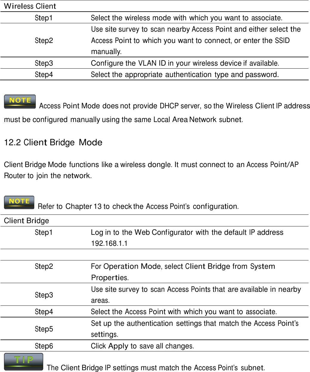  Wireless Client Step1 Select the wireless mode with which you want to associate. Use site survey to scan nearby Access Point and either select the Step2 Access Point to which you want to connect, or enter the SSID manually. Step3  Configure the VLAN ID in your wireless device if available. Step4 Select the appropriate authentication type and password.     Access Point Mode does not provide DHCP server, so the Wireless Client IP address must be configured manually using the same Local Area Network subnet.  12.2 Client Bridge Mode   Client Bridge Mode functions like a wireless dongle. It must connect to an Access Point/AP Router to join the network.    Refer to Chapter 13 to check the Access Point’s  configuration.  Client Bridge Step1  Log in to the Web Configurator with the default IP address 192.168.1.1  Step2 For Operation Mode, select Client Bridge from System Properties. Use site survey to scan Access Points that are available in nearby Step3  areas. Step4 Select the Access Point with which you want to associate. Set up the authentication settings that match the Access Point’s Step5  settings. Step6 Click Apply to save all changes.   The Client Bridge IP settings must match the Access Point’s subnet. 