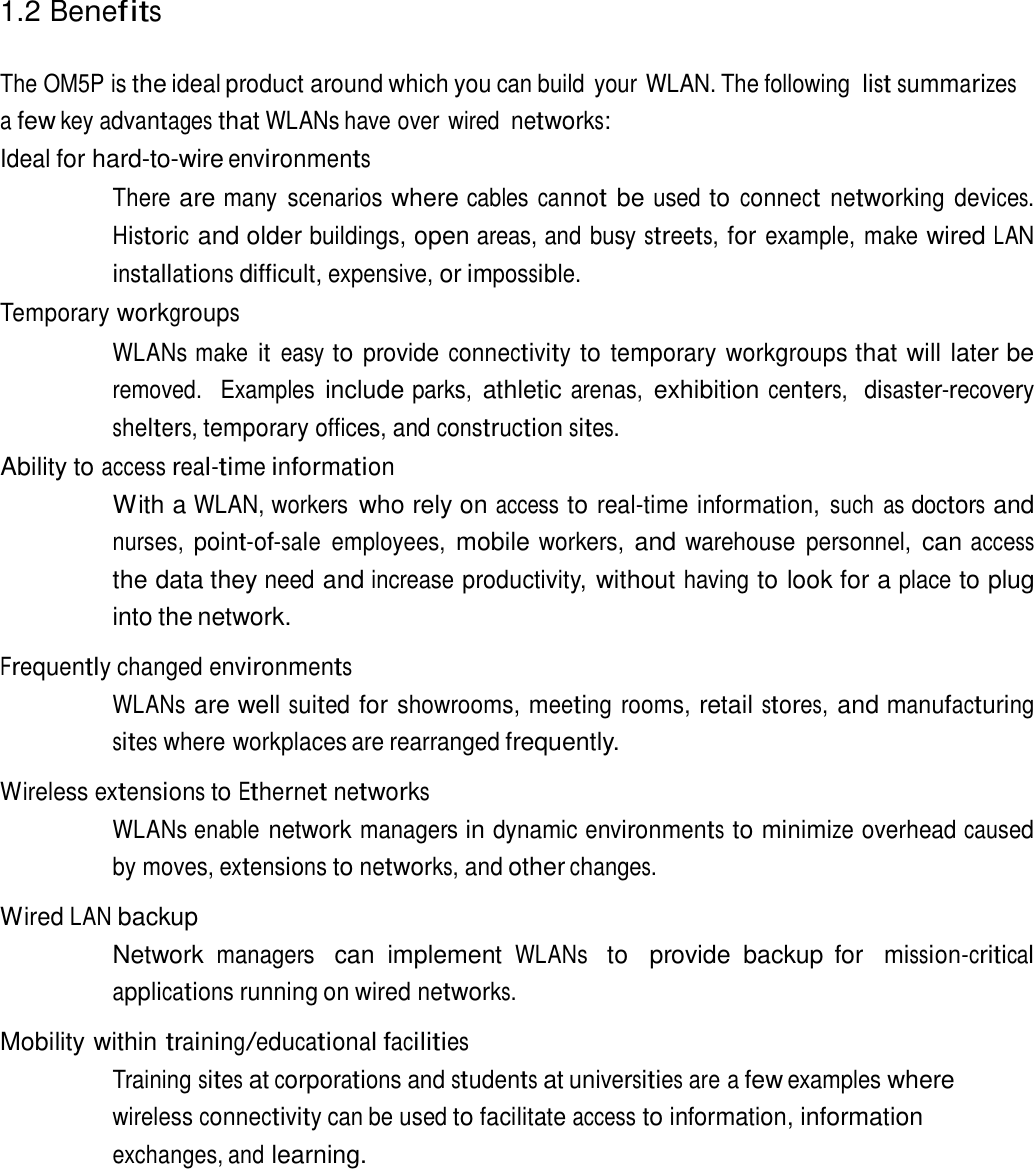 1.2 Benefits    The OM5P is the ideal product around which you can build  your WLAN. The following list summarizes a few key advantages that WLANs have over wired networks: Ideal for hard-to-wire environments  There are many  scenarios where cables cannot be used to connect networking devices. Historic and older buildings, open areas, and busy streets, for example, make wired LAN installations difficult, expensive, or impossible. Temporary workgroups  WLANs make it easy to provide connectivity to temporary workgroups that will later be removed.   Examples include parks, athletic arenas, exhibition centers,  disaster-recovery shelters, temporary offices, and construction sites. Ability to access real-time information With a WLAN, workers who rely on access to real-time information, such  as doctors and nurses, point-of-sale employees, mobile workers, and warehouse  personnel, can access the data they need and increase productivity, without having to look for a place to plug into the network.  Frequently changed environments WLANs are well suited for showrooms, meeting rooms, retail stores, and manufacturing sites where workplaces are rearranged frequently.  Wireless extensions to Ethernet networks WLANs enable network managers in dynamic environments to minimize overhead caused by moves, extensions to networks, and other changes.  Wired LAN backup Network managers  can  implement WLANs  to   provide  backup  for  mission-critical applications running on wired networks.  Mobility within training/educational facilities Training sites at corporations and students at universities are a few examples where wireless connectivity can be used to facilitate access to information, information exchanges, and learning. 