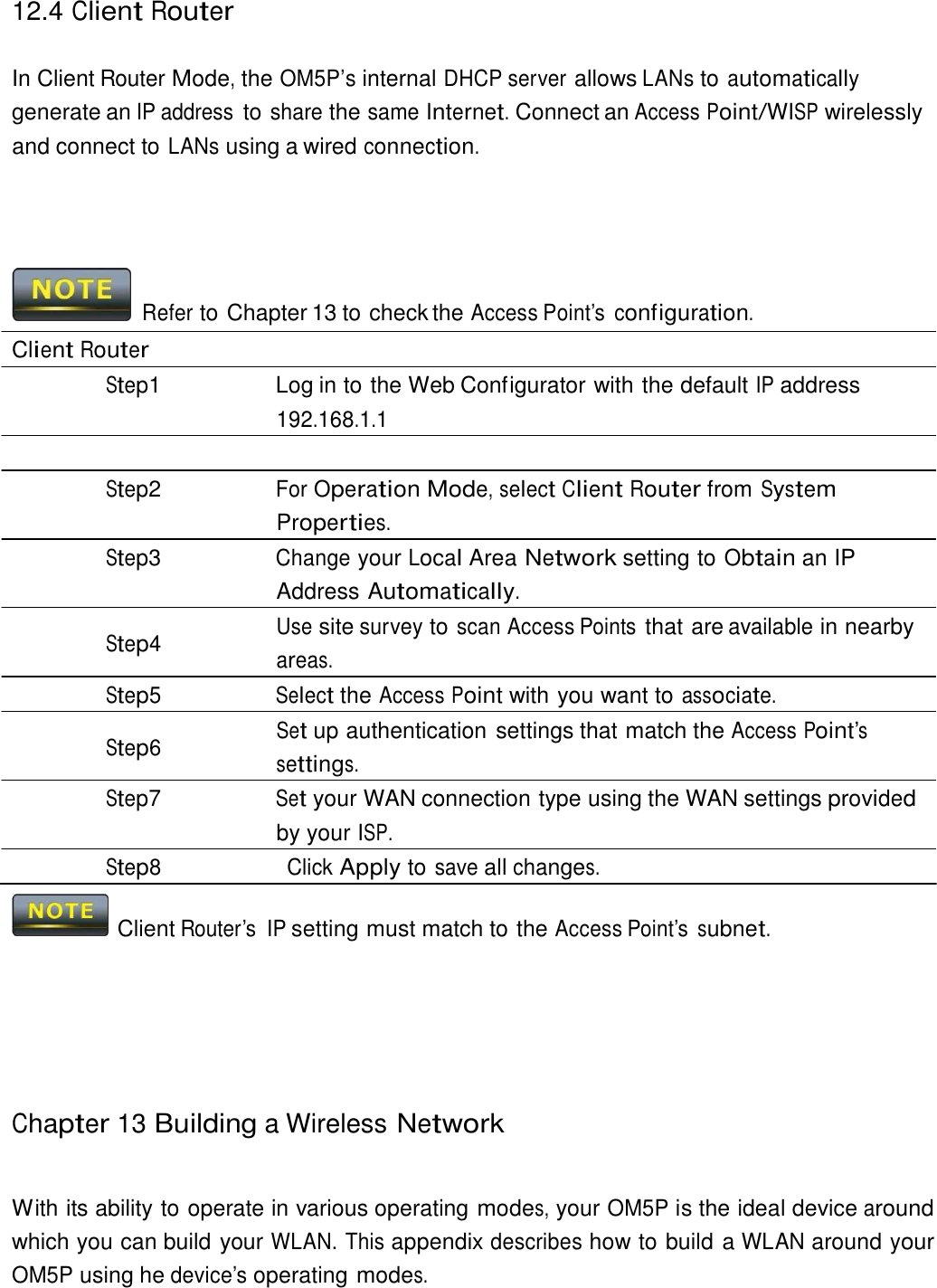 12.4 Client Router    In Client Router Mode, the OM5P’s internal DHCP server allows LANs to automatically generate an IP address to share the same Internet. Connect an Access Point/WISP wirelessly and connect to LANs using a wired connection.        Refer to Chapter 13 to check the Access Point’s  configuration.  Client Router Step1  Log in to the Web Configurator with the default IP address 192.168.1.1  Step2 For Operation Mode, select Client Router from System Properties. Step3 Change your Local Area Network setting to Obtain an IP Address Automatically. Use site survey to scan Access Points that are available in nearby Step4  areas. Step5 Select the Access Point with you want to associate. Set up authentication settings that match the Access Point’s Step6  settings. Step7 Set your WAN connection type using the WAN settings provided by your ISP. Step8 Click Apply to save all changes.    Client Router’s  IP setting must match to the Access Point’s subnet.          Chapter 13 Building a Wireless Network    With its ability to operate in various operating modes, your OM5P is the ideal device around which you can build your WLAN. This appendix describes how to build a WLAN around your OM5P using he device’s operating modes. 