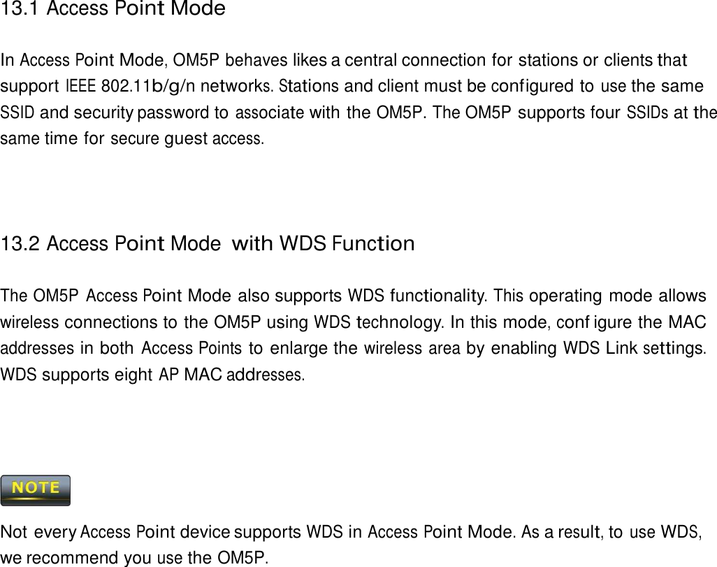 13.1 Access Point Mode    In Access Point Mode, OM5P behaves likes a central connection for stations or clients that support IEEE 802.11b/g/n networks. Stations and client must be conf igured to use the same SSID and security password to associate with the OM5P. The OM5P supports four SSIDs at the same time for secure guest access.      13.2 Access Point Mode with WDS Function   The OM5P  Access Point Mode also supports WDS functionality. This operating mode allows wireless connections to the OM5P using WDS technology. In this mode, conf igure the MAC addresses in both Access Points to enlarge the wireless area by enabling WDS Link settings. WDS supports eight AP MAC addresses.         Not every Access Point device supports WDS in Access Point Mode. As a result, to use WDS, we recommend you use the OM5P. 