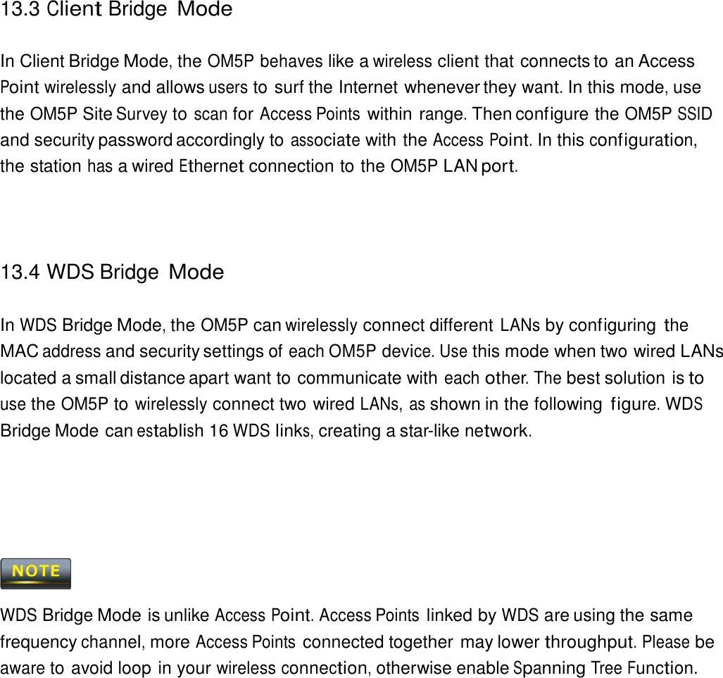 13.3 Client Bridge Mode    In Client Bridge Mode, the OM5P behaves like a wireless client that connects to an Access Point wirelessly and allows users to surf the Internet whenever they want. In this mode, use the OM5P Site Survey to scan for Access Points within range. Then configure the OM5P SSID and security password accordingly to associate with the Access Point. In this configuration, the station has a wired Ethernet connection to the OM5P LAN port.      13.4 WDS Bridge Mode   In WDS Bridge Mode, the OM5P can wirelessly connect different LANs by configuring the MAC address and security settings of each OM5P device. Use this mode when two wired LANs located a small distance apart want to communicate with each other. The best solution is to use the OM5P to wirelessly connect two wired LANs, as shown in the following figure. WDS Bridge Mode can establish 16 WDS links, creating a star-like network.           WDS Bridge Mode is unlike Access Point. Access Points linked by WDS are using the same frequency channel, more Access Points connected together may lower throughput. Please be aware to avoid loop in your wireless connection, otherwise enable Spanning Tree Function. 