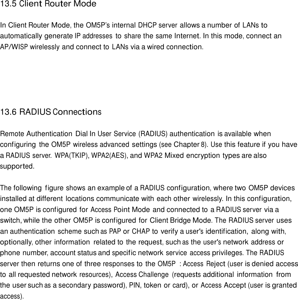 13.5 Client Router Mode    In Client Router Mode, the OM5P’s internal DHCP server allows a number of LANs to automatically generate IP addresses to share the same Internet. In this mode, connect an AP/WISP wirelessly and connect to LANs via a wired connection.          13.6 RADIUS Connections   Remote Authentication Dial In User Service (RADIUS) authentication is available when configuring  the OM5P wireless advanced settings (see Chapter 8). Use this feature if you have a RADIUS server. WPA(TKIP), WPA2(AES), and WPA2 Mixed encryption types are also supported.   The following  figure shows an example of a RADIUS configuration, where two OM5P devices installed at different locations communicate with each other wirelessly. In this configuration, one OM5P is configured for Access Point Mode and connected to a RADIUS server via a switch, while the other OM5P is configured for Client Bridge Mode. The RADIUS server uses an authentication scheme such as PAP or CHAP to verify a user&apos;s identification, along with, optionally, other information  related to the request, such as the user&apos;s network address or phone number, account status and specif ic network service access privileges. The RADIUS server then returns one of three responses to the OM5P  : Access Reject (user is denied access to all requested network resources), Access Challenge (requests additional information from the user such as a secondary password), PIN, token or card), or Access Accept (user is granted access). 