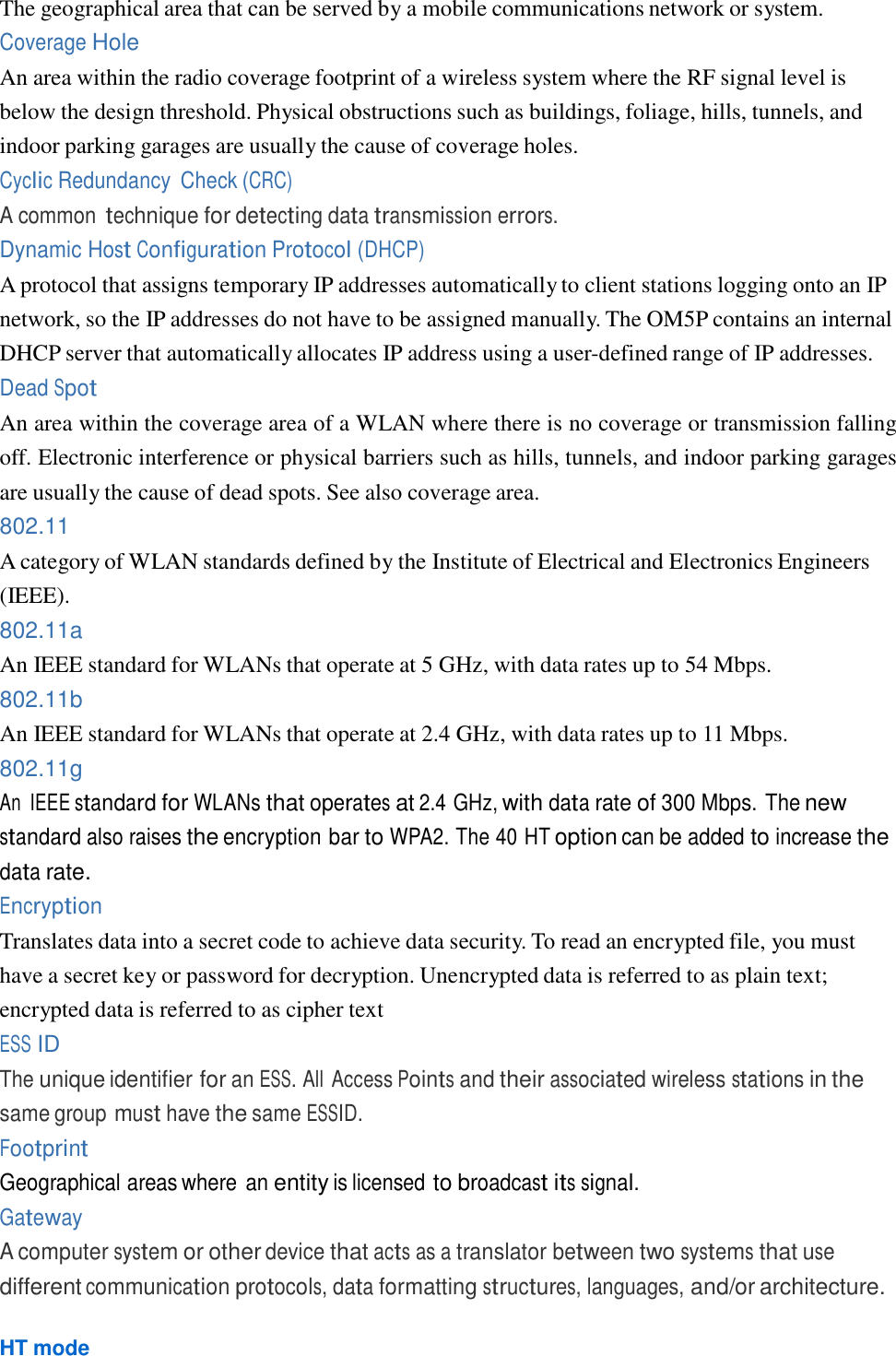  The geographical area that can be served by a mobile communications network or system. Coverage Hole An area within the radio coverage footprint of a wireless system where the RF signal level is below the design threshold. Physical obstructions such as buildings, foliage, hills, tunnels, and indoor parking garages are usually the cause of coverage holes. Cyclic Redundancy  Check (CRC) A common technique for detecting data transmission errors. Dynamic Host Configuration Protocol (DHCP) A protocol that assigns temporary IP addresses automatically to client stations logging onto an IP network, so the IP addresses do not have to be assigned manually. The OM5P contains an internal DHCP server that automatically allocates IP address using a user-defined range of IP addresses. Dead Spot An area within the coverage area of a WLAN where there is no coverage or transmission falling off. Electronic interference or physical barriers such as hills, tunnels, and indoor parking garages are usually the cause of dead spots. See also coverage area. 802.11 A category of WLAN standards defined by the Institute of Electrical and Electronics Engineers (IEEE). 802.11a An IEEE standard for WLANs that operate at 5 GHz, with data rates up to 54 Mbps. 802.11b An IEEE standard for WLANs that operate at 2.4 GHz, with data rates up to 11 Mbps. 802.11g An  IEEE standard for WLANs that operates at 2.4 GHz, with data rate of 300 Mbps. The new standard also raises the encryption bar to WPA2. The 40 HT option can be added to increase the data rate. Encryption Translates data into a secret code to achieve data security. To read an encrypted file, you must have a secret key or password for decryption. Unencrypted data is referred to as plain text; encrypted data is referred to as cipher text ESS ID The unique identifier for an ESS. All Access Points and their associated wireless stations in the same group must have the same ESSID. Footprint Geographical areas where an entity is licensed to broadcast its signal. Gateway A computer system or other device that acts as a translator between two systems that use different communication protocols, data formatting structures, languages, and/or architecture.  HT mode 
