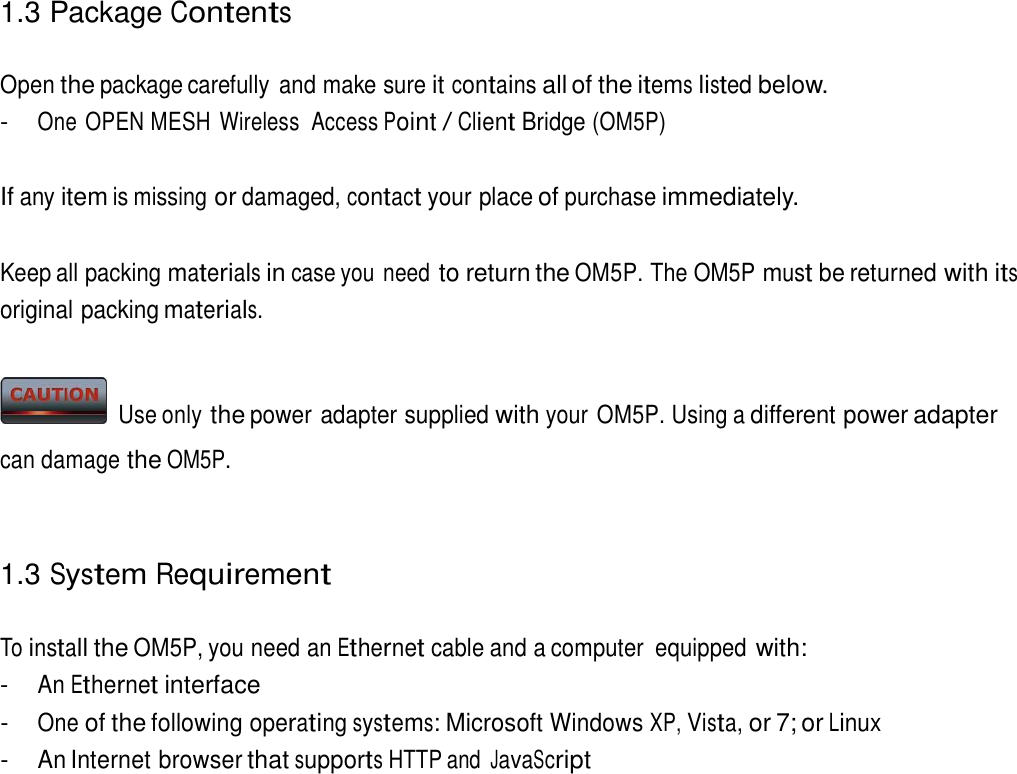 1.3 Package Contents   Open the package carefully  and make sure it contains all of the items listed below. - One OPEN MESH Wireless  Access Point / Client Bridge (OM5P)   If any item is missing or damaged, contact your place of purchase immediately.   Keep all packing materials in case you need to return the OM5P. The OM5P must be returned with its original packing materials.     Use only the power adapter supplied with your OM5P. Using a different power adapter can damage the OM5P.    1.3 System Requirement   To install the OM5P, you need an Ethernet cable and a computer  equipped with: - An Ethernet interface - One of the following operating systems: Microsoft Windows XP, Vista, or 7; or Linux - An Internet browser that supports HTTP and JavaScript 