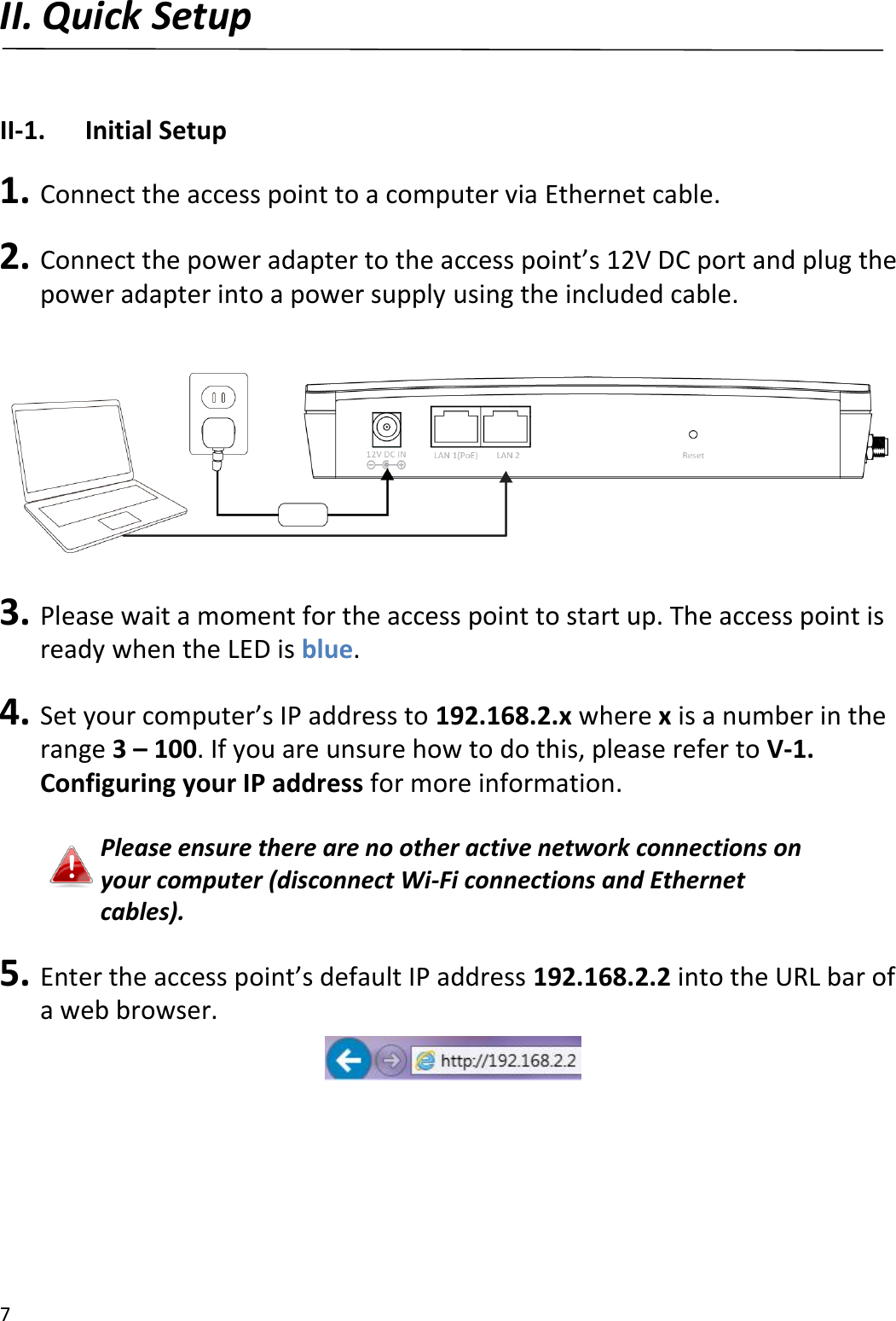 7  II. Quick Setup  II-1.  Initial Setup  1. Connect the access point to a computer via Ethernet cable.  2. Connect the power adapter to the access point’s 12V DC port and plug the power adapter into a power supply using the included cable.    3. Please wait a moment for the access point to start up. The access point is ready when the LED is blue.  4. Set your computer’s IP address to 192.168.2.x where x is a number in the range 3 – 100. If you are unsure how to do this, please refer to V-1. Configuring your IP address for more information.  Please ensure there are no other active network connections on your computer (disconnect Wi-Fi connections and Ethernet cables).  5. Enter the access point’s default IP address 192.168.2.2 into the URL bar of a web browser.       