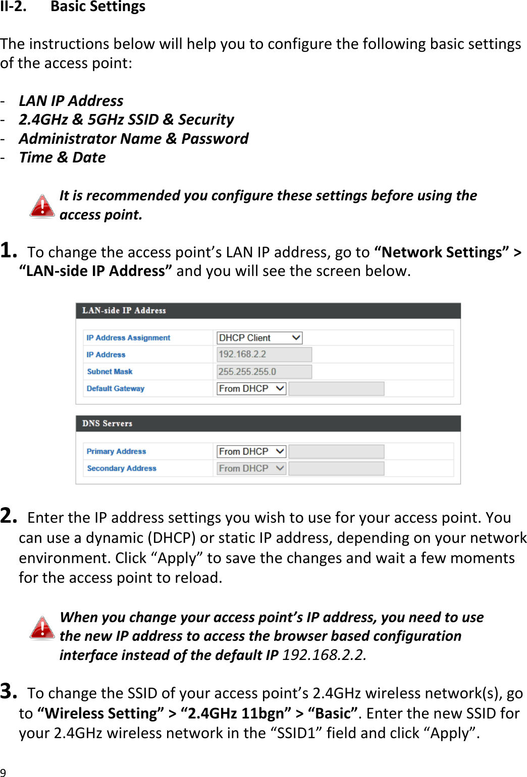 9  II-2.  Basic Settings  The instructions below will help you to configure the following basic settings of the access point:  - LAN IP Address - 2.4GHz &amp; 5GHz SSID &amp; Security - Administrator Name &amp; Password - Time &amp; Date  It is recommended you configure these settings before using the access point.  1.  To change the access point’s LAN IP address, go to “Network Settings” &gt; “LAN-side IP Address” and you will see the screen below.    2.   Enter the IP address settings you wish to use for your access point. You can use a dynamic (DHCP) or static IP address, depending on your network environment. Click “Apply” to save the changes and wait a few moments for the access point to reload.  When you change your access point’s IP address, you need to use the new IP address to access the browser based configuration interface instead of the default IP 192.168.2.2.  3.  To change the SSID of your access point’s 2.4GHz wireless network(s), go to “Wireless Setting” &gt; “2.4GHz 11bgn” &gt; “Basic”. Enter the new SSID for your 2.4GHz wireless network in the “SSID1” field and click “Apply”.  