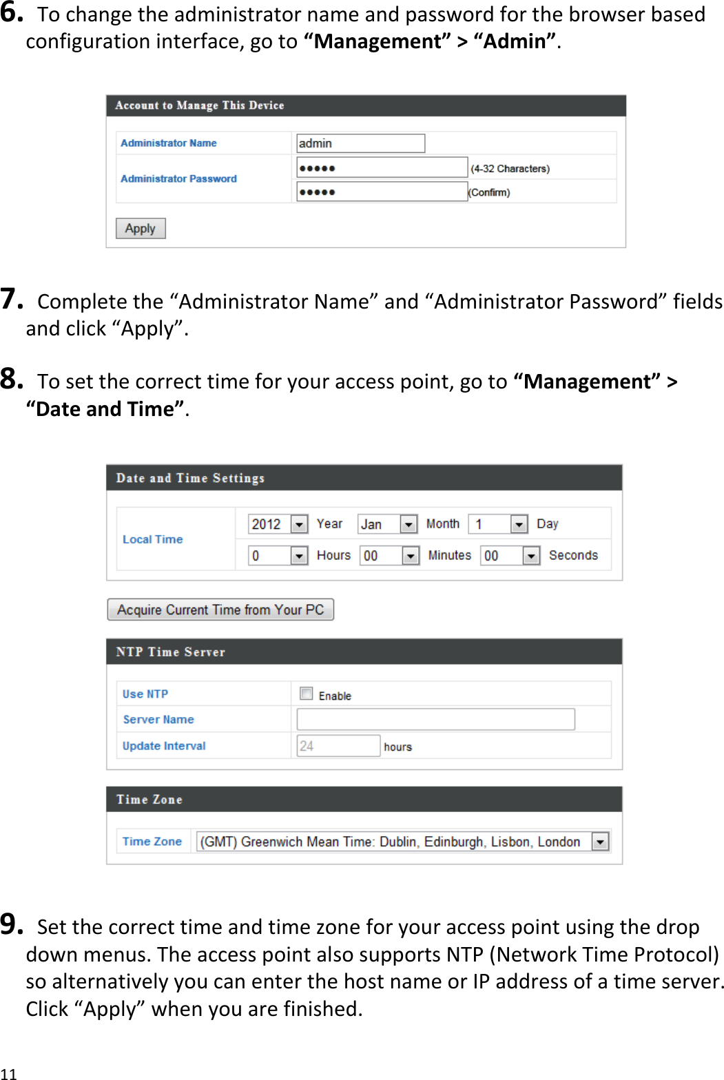 11  6.   To change the administrator name and password for the browser based configuration interface, go to “Management” &gt; “Admin”.    7.  Complete the “Administrator Name” and “Administrator Password” fields and click “Apply”.  8.   To set the correct time for your access point, go to “Management” &gt; “Date and Time”.    9.   Set the correct time and time zone for your access point using the drop down menus. The access point also supports NTP (Network Time Protocol) so alternatively you can enter the host name or IP address of a time server. Click “Apply” when you are finished.  