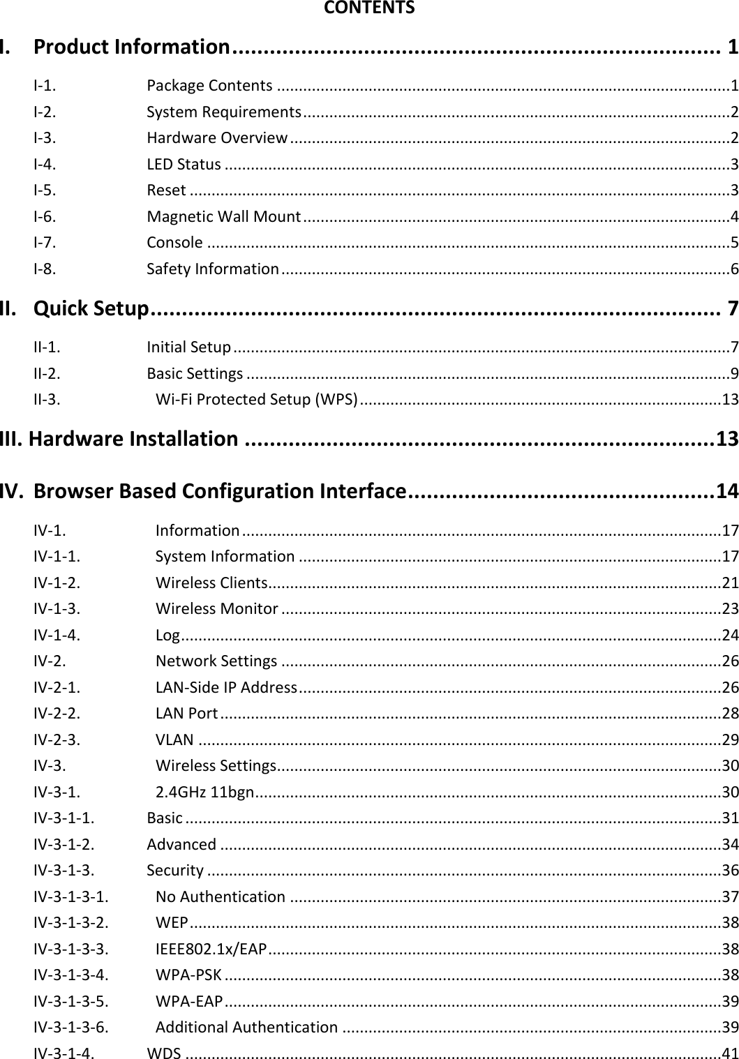   CONTENTS I. Product Information .............................................................................. 1 I-1.  Package Contents ........................................................................................................ 1 I-2.  System Requirements .................................................................................................. 2 I-3.  Hardware Overview ..................................................................................................... 2 I-4.  LED Status .................................................................................................................... 3 I-5.  Reset ............................................................................................................................ 3 I-6.  Magnetic Wall Mount .................................................................................................. 4 I-7.  Console ........................................................................................................................ 5 I-8.  Safety Information ....................................................................................................... 6 II. Quick Setup ........................................................................................... 7 II-1.  Initial Setup .................................................................................................................. 7 II-2.  Basic Settings ............................................................................................................... 9 II-3.    Wi-Fi Protected Setup (WPS) ................................................................................... 13 III. Hardware Installation ........................................................................... 13 IV. Browser Based Configuration Interface ................................................. 14 IV-1.    Information .............................................................................................................. 17 IV-1-1.    System Information ................................................................................................. 17 IV-1-2.    Wireless Clients ........................................................................................................ 21 IV-1-3.    Wireless Monitor ..................................................................................................... 23 IV-1-4.    Log ............................................................................................................................ 24 IV-2.    Network Settings ..................................................................................................... 26 IV-2-1.    LAN-Side IP Address ................................................................................................. 26 IV-2-2.    LAN Port ................................................................................................................... 28 IV-2-3.    VLAN ........................................................................................................................ 29 IV-3.    Wireless Settings ...................................................................................................... 30 IV-3-1.    2.4GHz 11bgn ........................................................................................................... 30 IV-3-1-1.  Basic ........................................................................................................................... 31 IV-3-1-2.  Advanced ................................................................................................................... 34 IV-3-1-3.  Security ...................................................................................................................... 36 IV-3-1-3-1.    No Authentication ................................................................................................... 37 IV-3-1-3-2.    WEP .......................................................................................................................... 38 IV-3-1-3-3.    IEEE802.1x/EAP ........................................................................................................ 38 IV-3-1-3-4.    WPA-PSK .................................................................................................................. 38 IV-3-1-3-5.    WPA-EAP .................................................................................................................. 39 IV-3-1-3-6.    Additional Authentication ....................................................................................... 39 IV-3-1-4.  WDS ........................................................................................................................... 41 