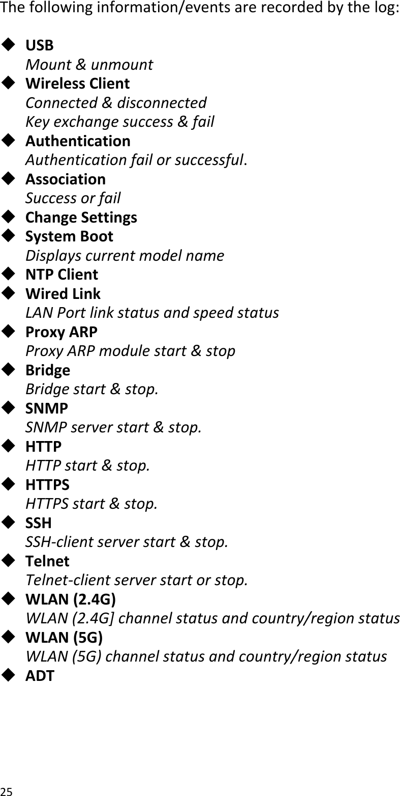 25  The following information/events are recorded by the log:   USB Mount &amp; unmount  Wireless Client Connected &amp; disconnected Key exchange success &amp; fail  Authentication Authentication fail or successful.  Association   Success or fail  Change Settings  System Boot Displays current model name  NTP Client  Wired Link   LAN Port link status and speed status  Proxy ARP Proxy ARP module start &amp; stop  Bridge Bridge start &amp; stop.  SNMP SNMP server start &amp; stop.  HTTP HTTP start &amp; stop.  HTTPS HTTPS start &amp; stop.  SSH SSH-client server start &amp; stop.  Telnet Telnet-client server start or stop.  WLAN (2.4G) WLAN (2.4G] channel status and country/region status  WLAN (5G) WLAN (5G) channel status and country/region status  ADT   