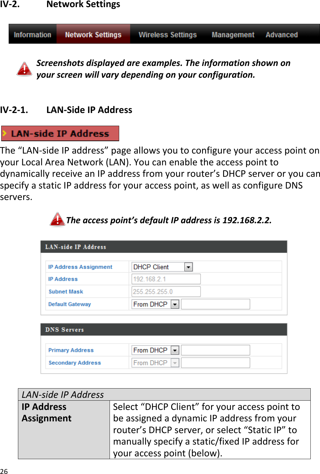 26  IV-2.    Network Settings    Screenshots displayed are examples. The information shown on your screen will vary depending on your configuration.  IV-2-1.   LAN-Side IP Address   The “LAN-side IP address” page allows you to configure your access point on your Local Area Network (LAN). You can enable the access point to dynamically receive an IP address from your router’s DHCP server or you can specify a static IP address for your access point, as well as configure DNS servers.  The access point’s default IP address is 192.168.2.2.    LAN-side IP Address IP Address Assignment Select “DHCP Client” for your access point to be assigned a dynamic IP address from your router’s DHCP server, or select “Static IP” to manually specify a static/fixed IP address for your access point (below). 