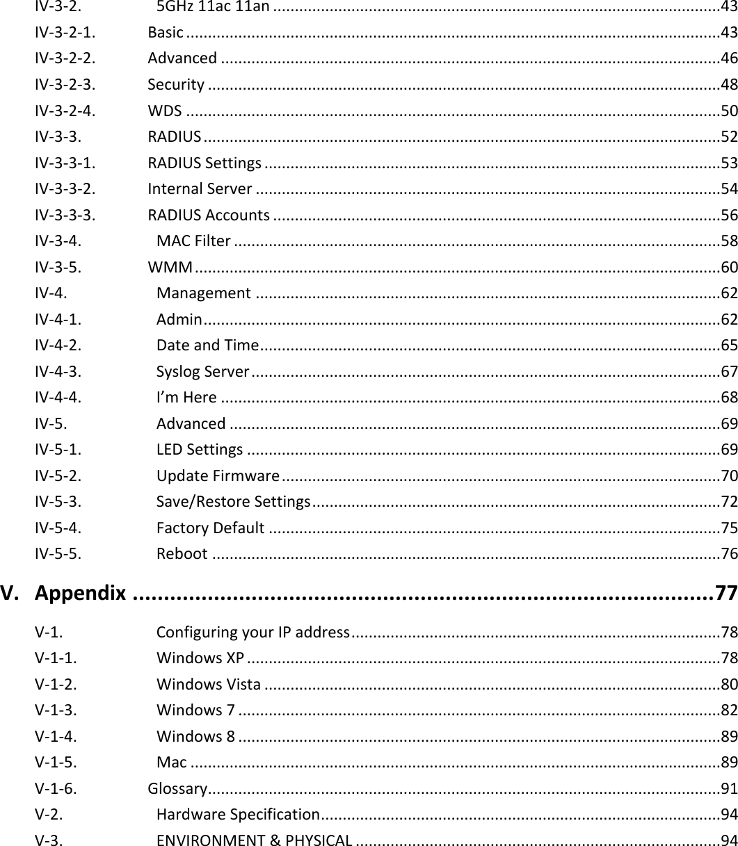   IV-3-2.    5GHz 11ac 11an ....................................................................................................... 43 IV-3-2-1.  Basic ........................................................................................................................... 43 IV-3-2-2.  Advanced ................................................................................................................... 46 IV-3-2-3.  Security ...................................................................................................................... 48 IV-3-2-4.  WDS ........................................................................................................................... 50 IV-3-3.  RADIUS ....................................................................................................................... 52 IV-3-3-1.  RADIUS Settings ......................................................................................................... 53 IV-3-3-2.  Internal Server ........................................................................................................... 54 IV-3-3-3.  RADIUS Accounts ....................................................................................................... 56 IV-3-4.    MAC Filter ................................................................................................................ 58 IV-3-5.  WMM ......................................................................................................................... 60 IV-4.    Management ........................................................................................................... 62 IV-4-1.    Admin ....................................................................................................................... 62 IV-4-2.    Date and Time .......................................................................................................... 65 IV-4-3.    Syslog Server ............................................................................................................ 67 IV-4-4.    I’m Here ................................................................................................................... 68 IV-5.    Advanced ................................................................................................................. 69 IV-5-1.    LED Settings ............................................................................................................. 69 IV-5-2.    Update Firmware ..................................................................................................... 70 IV-5-3.    Save/Restore Settings .............................................................................................. 72 IV-5-4.    Factory Default ........................................................................................................ 75 IV-5-5.    Reboot ..................................................................................................................... 76 V. Appendix ............................................................................................. 77 V-1.    Configuring your IP address ..................................................................................... 78 V-1-1.    Windows XP ............................................................................................................. 78 V-1-2.    Windows Vista ......................................................................................................... 80 V-1-3.    Windows 7 ............................................................................................................... 82 V-1-4.    Windows 8 ............................................................................................................... 89 V-1-5.    Mac .......................................................................................................................... 89 V-1-6.  Glossary...................................................................................................................... 91 V-2.    Hardware Specification ............................................................................................ 94 V-3.    ENVIRONMENT &amp; PHYSICAL .................................................................................... 94  