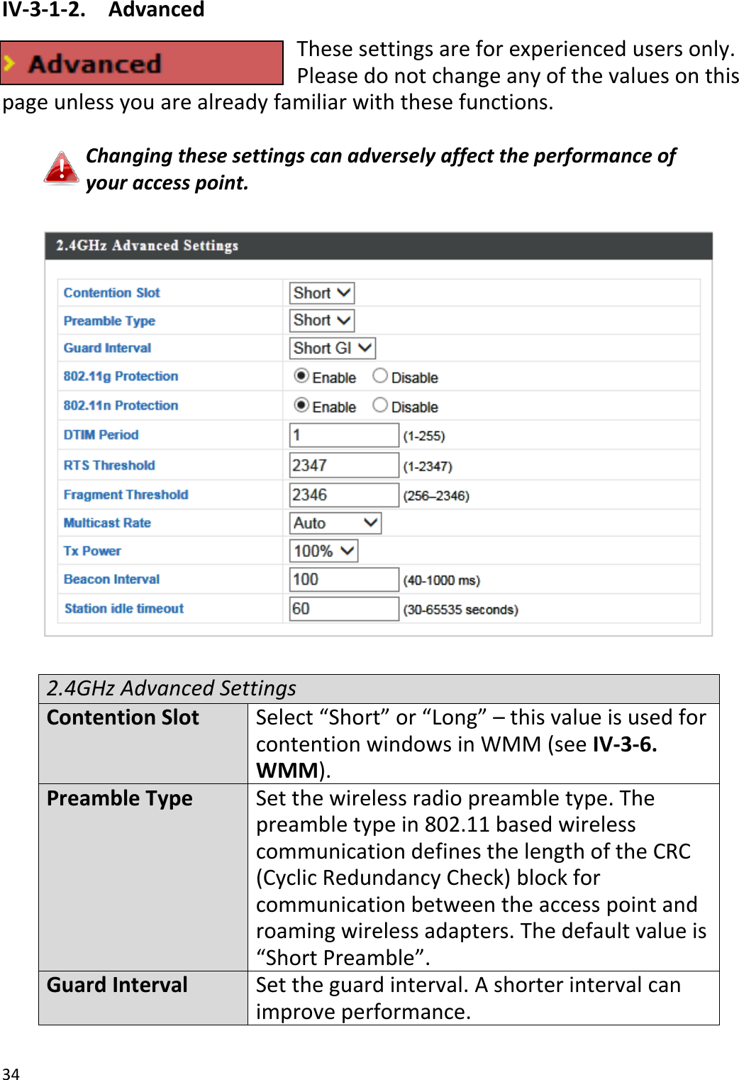 34  IV-3-1-2.  Advanced These settings are for experienced users only. Please do not change any of the values on this page unless you are already familiar with these functions.  Changing these settings can adversely affect the performance of your access point.    2.4GHz Advanced Settings Contention Slot Select “Short” or “Long” – this value is used for contention windows in WMM (see IV-3-6. WMM). Preamble Type Set the wireless radio preamble type. The preamble type in 802.11 based wireless communication defines the length of the CRC (Cyclic Redundancy Check) block for communication between the access point and roaming wireless adapters. The default value is “Short Preamble”. Guard Interval Set the guard interval. A shorter interval can improve performance. 