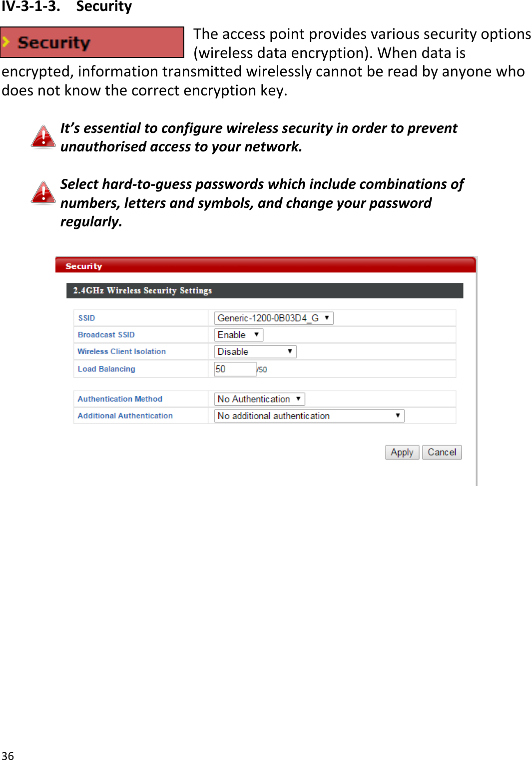 36  IV-3-1-3.  Security The access point provides various security options (wireless data encryption). When data is encrypted, information transmitted wirelessly cannot be read by anyone who does not know the correct encryption key.  It’s essential to configure wireless security in order to prevent unauthorised access to your network.  Select hard-to-guess passwords which include combinations of numbers, letters and symbols, and change your password regularly.   