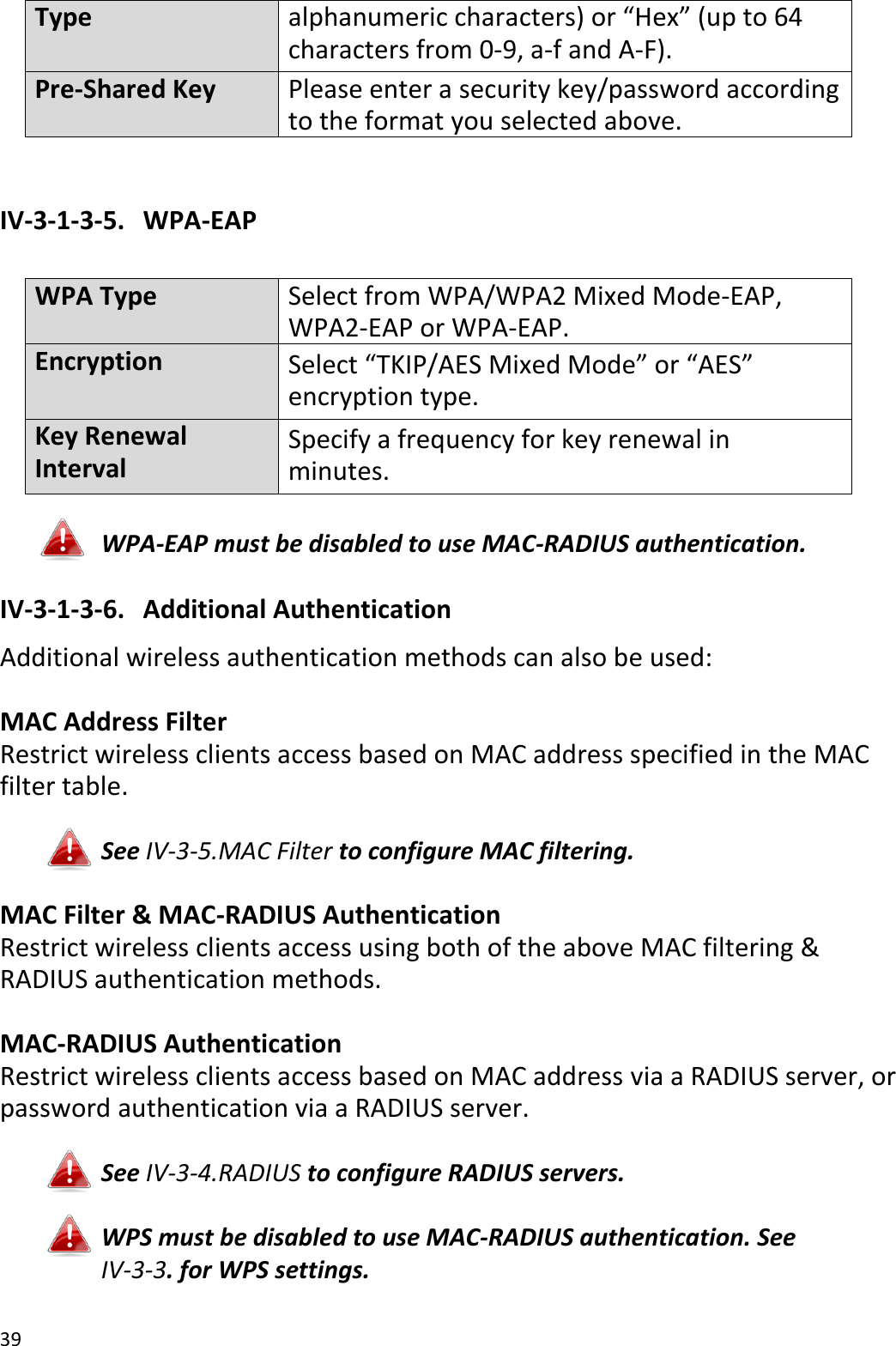 39  Type alphanumeric characters) or “Hex” (up to 64 characters from 0-9, a-f and A-F).   Pre-Shared Key Please enter a security key/password according to the format you selected above.  IV-3-1-3-5.   WPA-EAP  WPA Type Select from WPA/WPA2 Mixed Mode-EAP, WPA2-EAP or WPA-EAP. Encryption Select “TKIP/AES Mixed Mode” or “AES” encryption type. Key Renewal Interval Specify a frequency for key renewal in minutes.  WPA-EAP must be disabled to use MAC-RADIUS authentication. IV-3-1-3-6.   Additional Authentication Additional wireless authentication methods can also be used:  MAC Address Filter Restrict wireless clients access based on MAC address specified in the MAC filter table.  See IV-3-5.MAC Filter to configure MAC filtering.  MAC Filter &amp; MAC-RADIUS Authentication Restrict wireless clients access using both of the above MAC filtering &amp; RADIUS authentication methods.  MAC-RADIUS Authentication Restrict wireless clients access based on MAC address via a RADIUS server, or password authentication via a RADIUS server.  See IV-3-4.RADIUS to configure RADIUS servers.  WPS must be disabled to use MAC-RADIUS authentication. See IV-3-3. for WPS settings.  