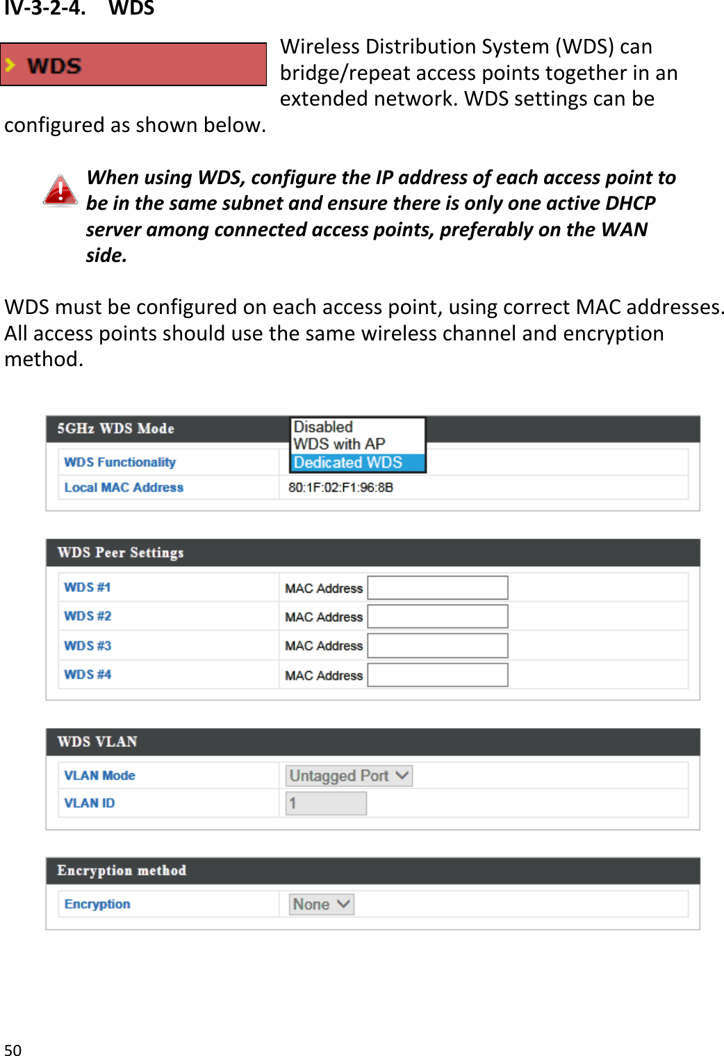 50  IV-3-2-4.  WDS Wireless Distribution System (WDS) can bridge/repeat access points together in an extended network. WDS settings can be configured as shown below.  When using WDS, configure the IP address of each access point to be in the same subnet and ensure there is only one active DHCP server among connected access points, preferably on the WAN side.  WDS must be configured on each access point, using correct MAC addresses. All access points should use the same wireless channel and encryption method.      