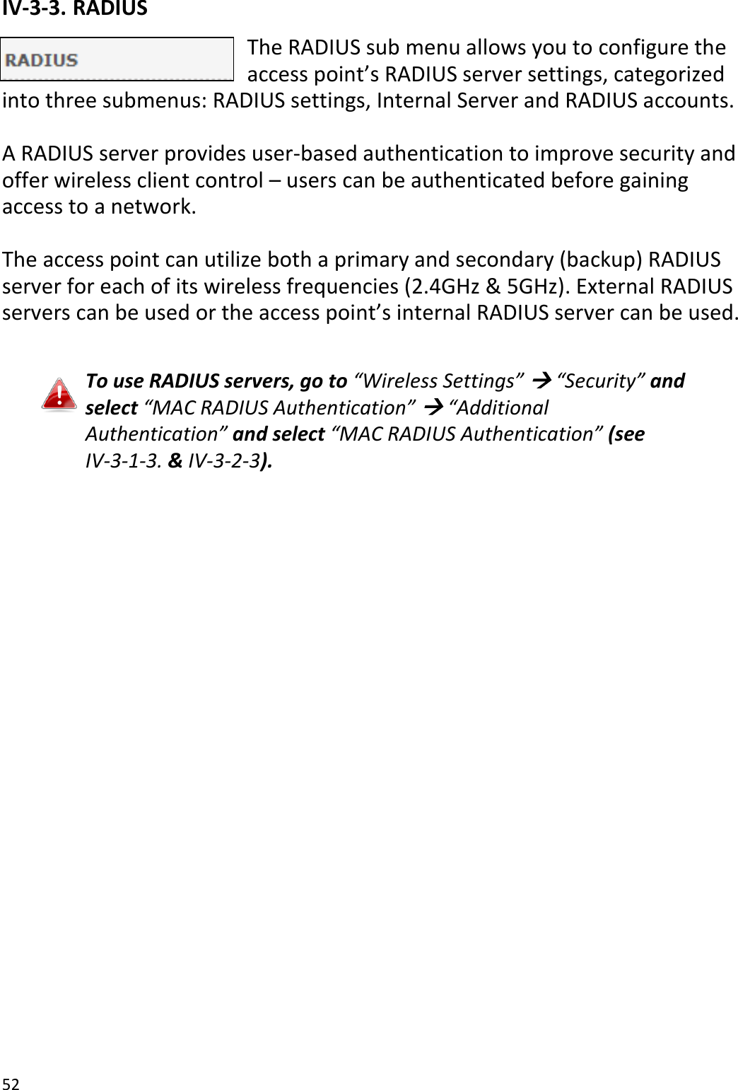 52  IV-3-3. RADIUS The RADIUS sub menu allows you to configure the access point’s RADIUS server settings, categorized into three submenus: RADIUS settings, Internal Server and RADIUS accounts.  A RADIUS server provides user-based authentication to improve security and offer wireless client control – users can be authenticated before gaining access to a network.  The access point can utilize both a primary and secondary (backup) RADIUS server for each of its wireless frequencies (2.4GHz &amp; 5GHz). External RADIUS servers can be used or the access point’s internal RADIUS server can be used.  To use RADIUS servers, go to “Wireless Settings”  “Security” and select “MAC RADIUS Authentication”  “Additional Authentication” and select “MAC RADIUS Authentication” (see IV-3-1-3. &amp; IV-3-2-3).  