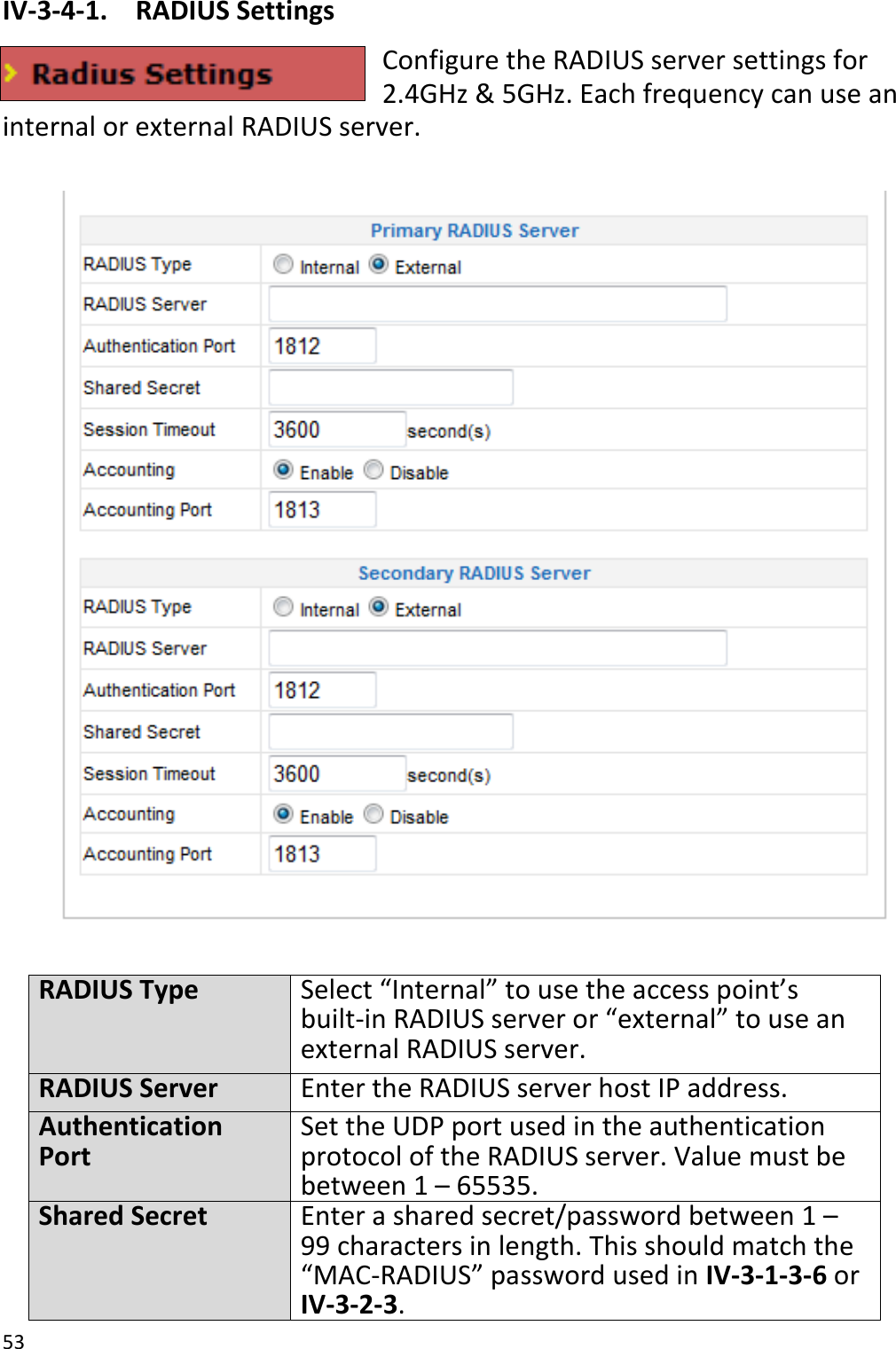 53  IV-3-4-1.  RADIUS Settings Configure the RADIUS server settings for 2.4GHz &amp; 5GHz. Each frequency can use an internal or external RADIUS server.    RADIUS Type Select “Internal” to use the access point’s built-in RADIUS server or “external” to use an external RADIUS server. RADIUS Server Enter the RADIUS server host IP address. Authentication Port Set the UDP port used in the authentication protocol of the RADIUS server. Value must be between 1 – 65535. Shared Secret Enter a shared secret/password between 1 – 99 characters in length. This should match the “MAC-RADIUS” password used in IV-3-1-3-6 or IV-3-2-3. 