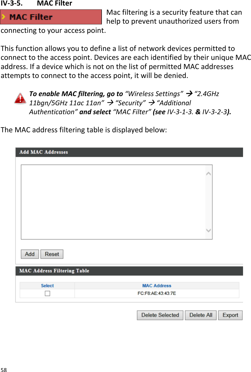58  IV-3-5.   MAC Filter Mac filtering is a security feature that can help to prevent unauthorized users from connecting to your access point.  This function allows you to define a list of network devices permitted to connect to the access point. Devices are each identified by their unique MAC address. If a device which is not on the list of permitted MAC addresses attempts to connect to the access point, it will be denied.  To enable MAC filtering, go to “Wireless Settings”  “2.4GHz 11bgn/5GHz 11ac 11an”  “Security”  “Additional Authentication” and select “MAC Filter” (see IV-3-1-3. &amp; IV-3-2-3).  The MAC address filtering table is displayed below:       