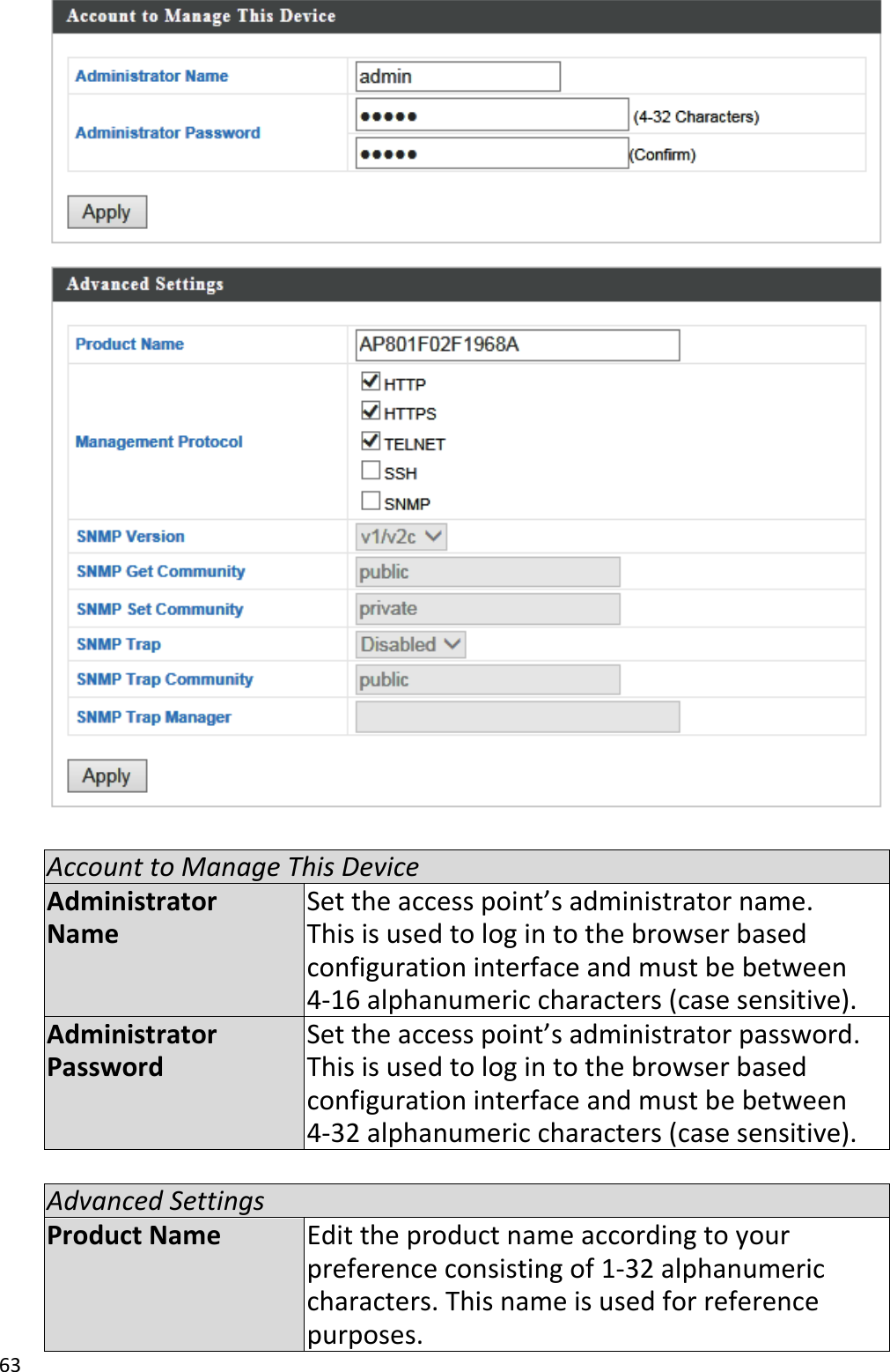 63    Account to Manage This Device Administrator Name Set the access point’s administrator name. This is used to log in to the browser based configuration interface and must be between 4-16 alphanumeric characters (case sensitive). Administrator Password Set the access point’s administrator password. This is used to log in to the browser based configuration interface and must be between 4-32 alphanumeric characters (case sensitive).  Advanced Settings Product Name Edit the product name according to your preference consisting of 1-32 alphanumeric characters. This name is used for reference purposes. 