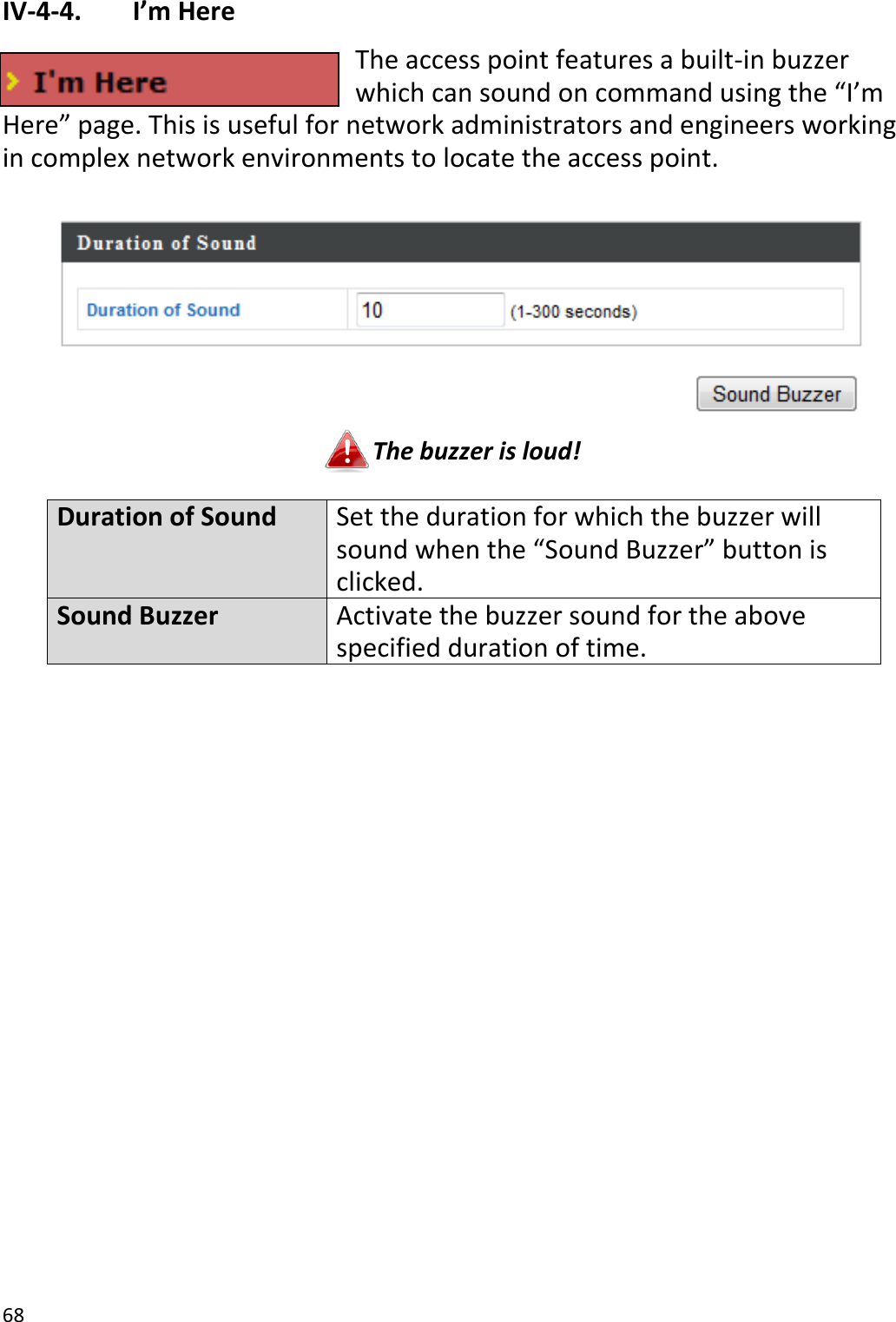 68  IV-4-4.   I’m Here The access point features a built-in buzzer which can sound on command using the “I’m Here” page. This is useful for network administrators and engineers working in complex network environments to locate the access point.   The buzzer is loud!  Duration of Sound Set the duration for which the buzzer will sound when the “Sound Buzzer” button is clicked. Sound Buzzer Activate the buzzer sound for the above specified duration of time.  