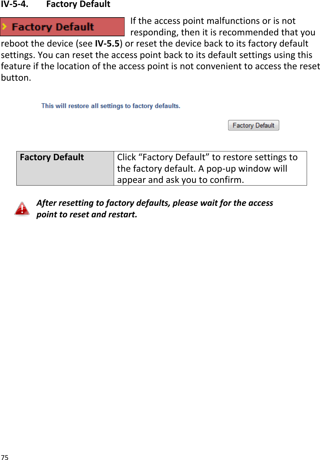 75  IV-5-4.   Factory Default If the access point malfunctions or is not responding, then it is recommended that you reboot the device (see IV-5.5) or reset the device back to its factory default settings. You can reset the access point back to its default settings using this feature if the location of the access point is not convenient to access the reset button.    Factory Default Click “Factory Default” to restore settings to the factory default. A pop-up window will appear and ask you to confirm.  After resetting to factory defaults, please wait for the access point to reset and restart.    