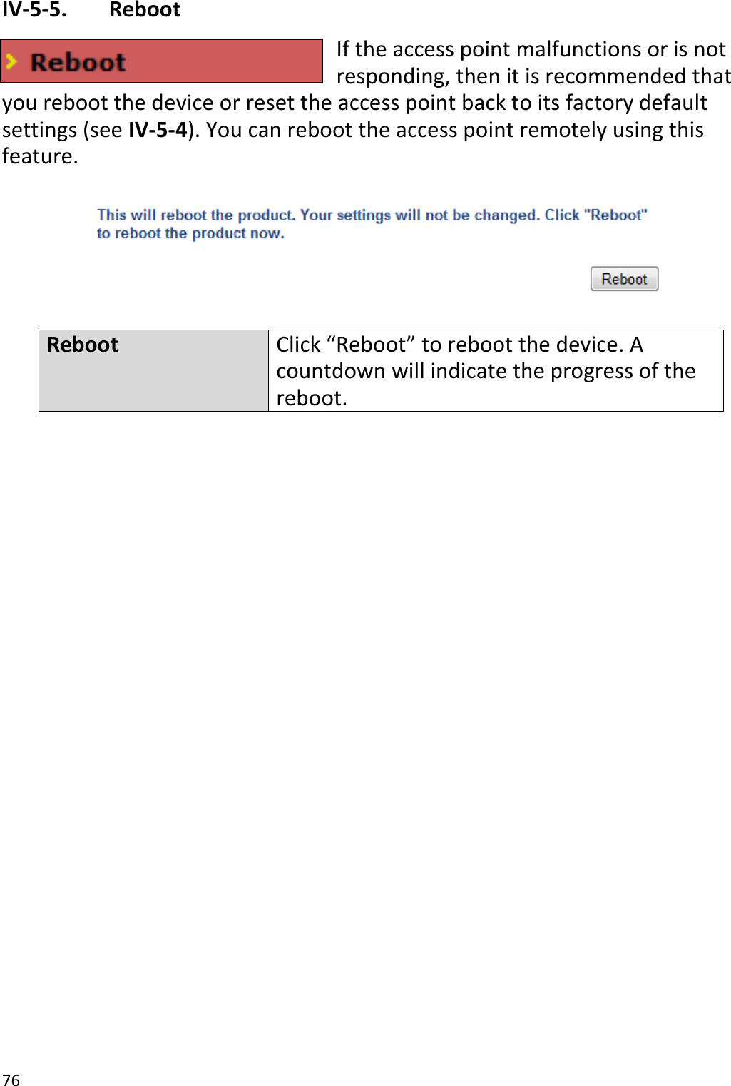 76  IV-5-5.   Reboot If the access point malfunctions or is not responding, then it is recommended that you reboot the device or reset the access point back to its factory default settings (see IV-5-4). You can reboot the access point remotely using this feature.    Reboot Click “Reboot” to reboot the device. A countdown will indicate the progress of the reboot.        