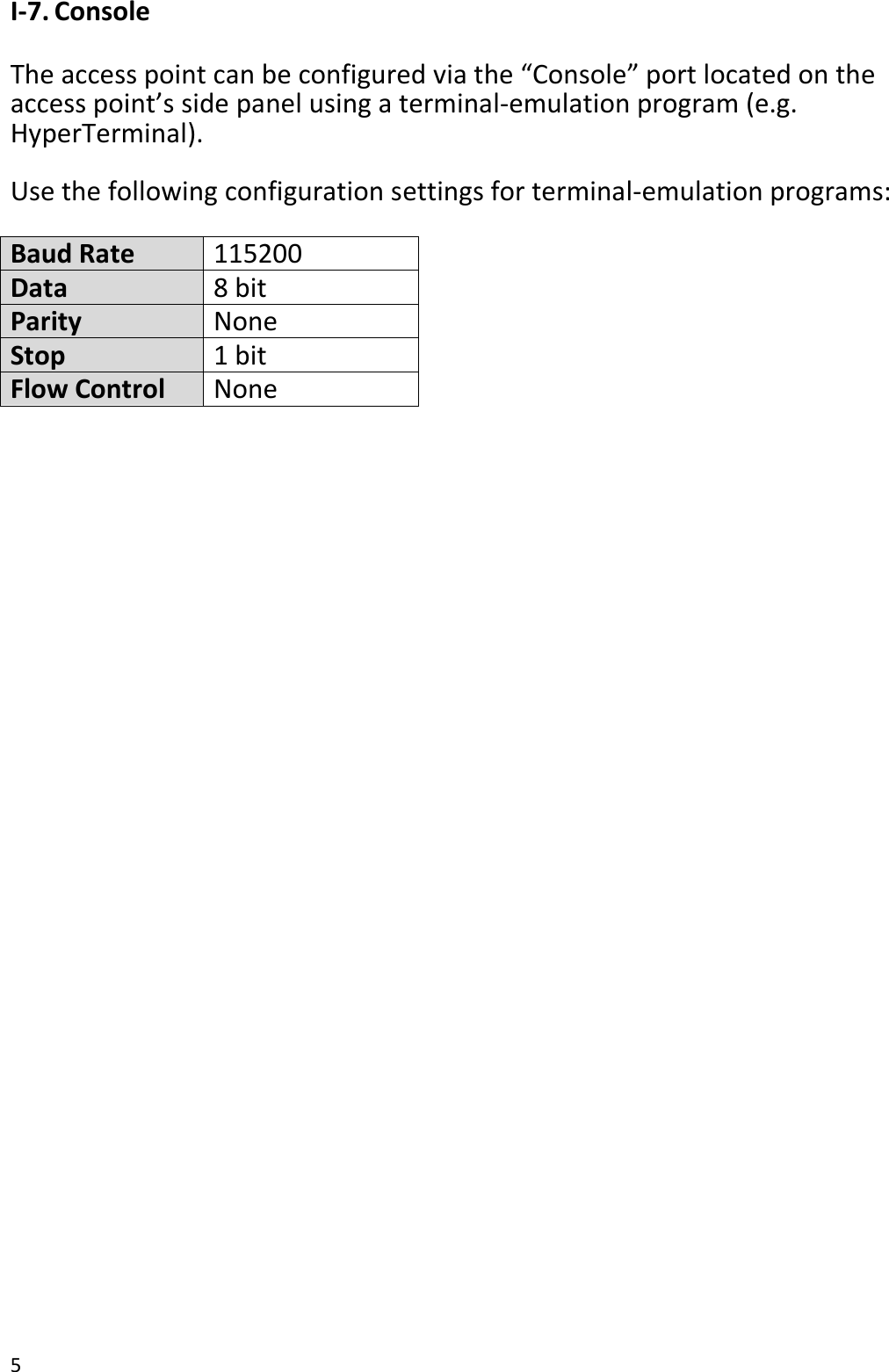 5  I-7. Console  The access point can be configured via the “Console” port located on the access point’s side panel using a terminal-emulation program (e.g. HyperTerminal).    Use the following configuration settings for terminal-emulation programs:  Baud Rate 115200 Data 8 bit Parity None Stop 1 bit Flow Control None   