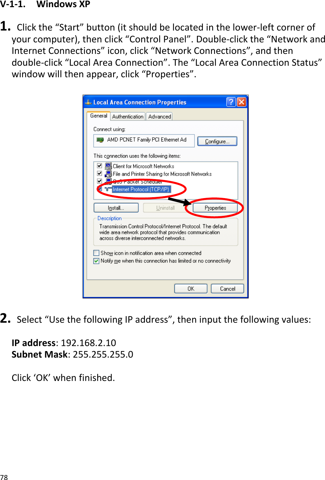 78  V-1-1.    Windows XP  1.  Click the “Start” button (it should be located in the lower-left corner of your computer), then click “Control Panel”. Double-click the “Network and Internet Connections” icon, click “Network Connections”, and then double-click “Local Area Connection”. The “Local Area Connection Status” window will then appear, click “Properties”.    2.  Select “Use the following IP address”, then input the following values:  IP address: 192.168.2.10 Subnet Mask: 255.255.255.0  Click ‘OK’ when finished.  