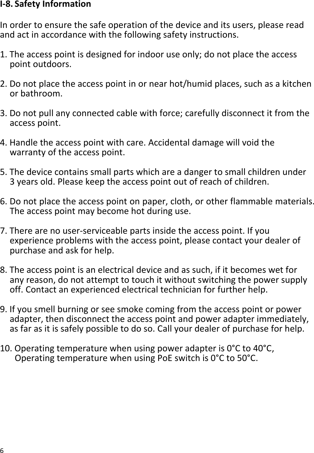 6  I-8. Safety Information  In order to ensure the safe operation of the device and its users, please read and act in accordance with the following safety instructions.  1. The access point is designed for indoor use only; do not place the access point outdoors.  2. Do not place the access point in or near hot/humid places, such as a kitchen or bathroom.  3. Do not pull any connected cable with force; carefully disconnect it from the access point.  4. Handle the access point with care. Accidental damage will void the warranty of the access point.  5. The device contains small parts which are a danger to small children under 3 years old. Please keep the access point out of reach of children.  6. Do not place the access point on paper, cloth, or other flammable materials. The access point may become hot during use.  7. There are no user-serviceable parts inside the access point. If you experience problems with the access point, please contact your dealer of purchase and ask for help.  8. The access point is an electrical device and as such, if it becomes wet for any reason, do not attempt to touch it without switching the power supply off. Contact an experienced electrical technician for further help.  9. If you smell burning or see smoke coming from the access point or power adapter, then disconnect the access point and power adapter immediately, as far as it is safely possible to do so. Call your dealer of purchase for help.  10. Operating temperature when using power adapter is 0°C to 40°C,    Operating temperature when using PoE switch is 0°C to 50°C.  