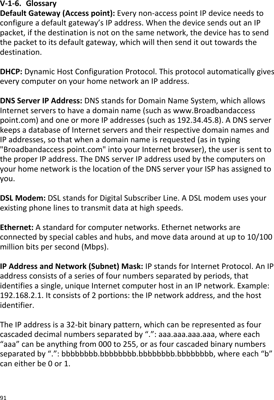 91  V-1-6.  Glossary Default Gateway (Access point): Every non-access point IP device needs to configure a default gateway’s IP address. When the device sends out an IP packet, if the destination is not on the same network, the device has to send the packet to its default gateway, which will then send it out towards the destination.  DHCP: Dynamic Host Configuration Protocol. This protocol automatically gives every computer on your home network an IP address.  DNS Server IP Address: DNS stands for Domain Name System, which allows Internet servers to have a domain name (such as www.Broadbandaccess point.com) and one or more IP addresses (such as 192.34.45.8). A DNS server keeps a database of Internet servers and their respective domain names and IP addresses, so that when a domain name is requested (as in typing &quot;Broadbandaccess point.com&quot; into your Internet browser), the user is sent to the proper IP address. The DNS server IP address used by the computers on your home network is the location of the DNS server your ISP has assigned to you.   DSL Modem: DSL stands for Digital Subscriber Line. A DSL modem uses your existing phone lines to transmit data at high speeds.   Ethernet: A standard for computer networks. Ethernet networks are connected by special cables and hubs, and move data around at up to 10/100 million bits per second (Mbps).  IP Address and Network (Subnet) Mask: IP stands for Internet Protocol. An IP address consists of a series of four numbers separated by periods, that identifies a single, unique Internet computer host in an IP network. Example: 192.168.2.1. It consists of 2 portions: the IP network address, and the host identifier.  The IP address is a 32-bit binary pattern, which can be represented as four cascaded decimal numbers separated by “.”: aaa.aaa.aaa.aaa, where each “aaa” can be anything from 000 to 255, or as four cascaded binary numbers separated by “.”: bbbbbbbb.bbbbbbbb.bbbbbbbb.bbbbbbbb, where each “b” can either be 0 or 1.  