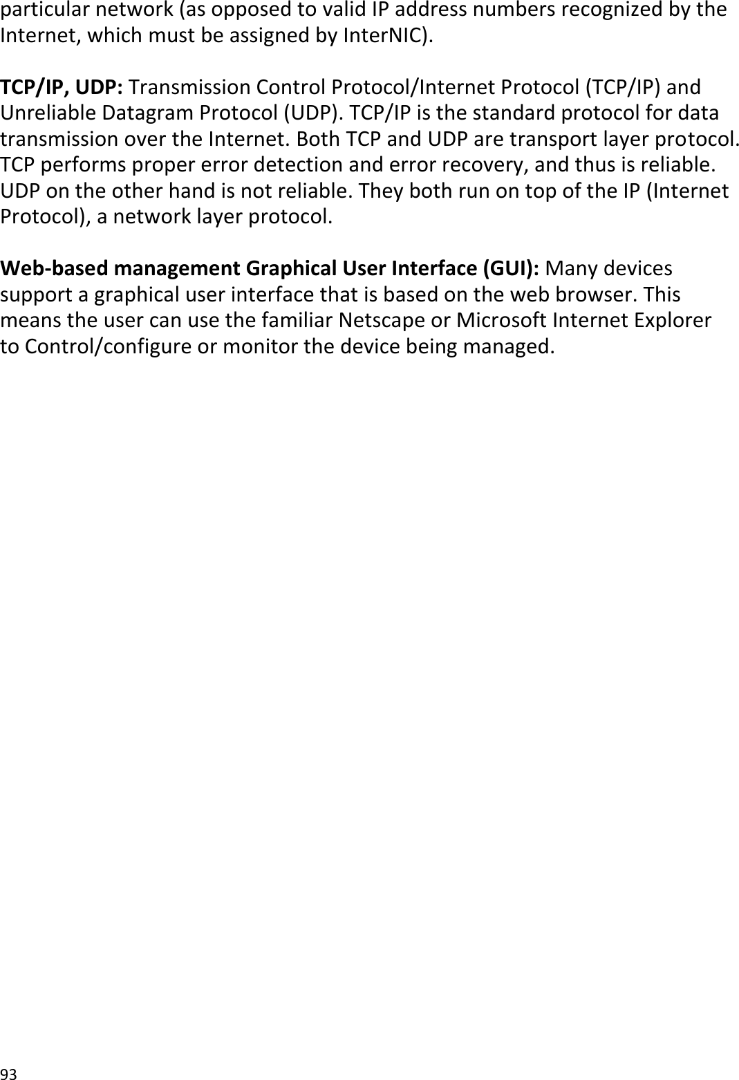 93  particular network (as opposed to valid IP address numbers recognized by the Internet, which must be assigned by InterNIC).    TCP/IP, UDP: Transmission Control Protocol/Internet Protocol (TCP/IP) and Unreliable Datagram Protocol (UDP). TCP/IP is the standard protocol for data transmission over the Internet. Both TCP and UDP are transport layer protocol. TCP performs proper error detection and error recovery, and thus is reliable. UDP on the other hand is not reliable. They both run on top of the IP (Internet Protocol), a network layer protocol.  Web-based management Graphical User Interface (GUI): Many devices support a graphical user interface that is based on the web browser. This means the user can use the familiar Netscape or Microsoft Internet Explorer to Control/configure or monitor the device being managed.                            