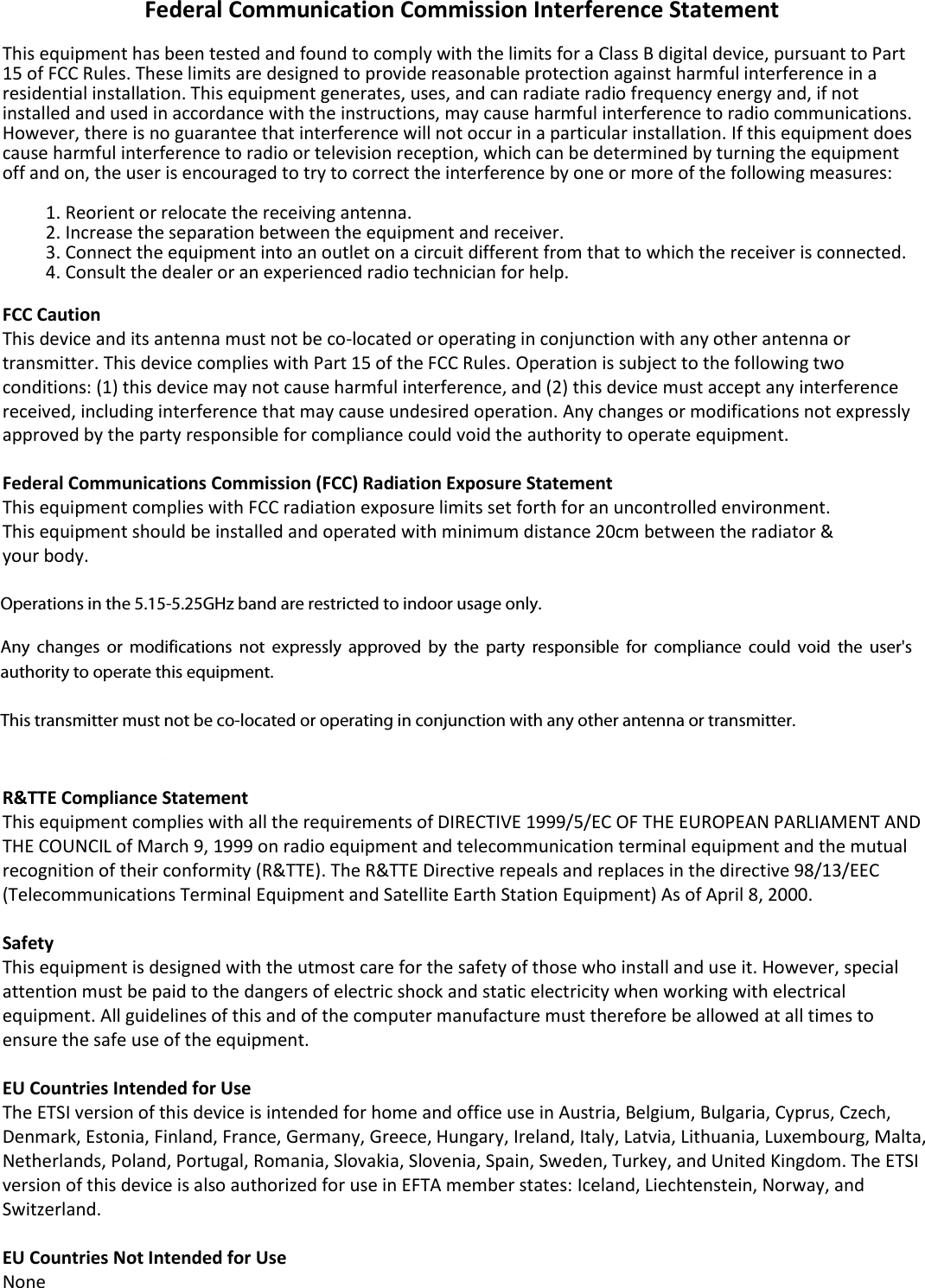    Federal Communication Commission Interference Statement  This equipment has been tested and found to comply with the limits for a Class B digital device, pursuant to Part 15 of FCC Rules. These limits are designed to provide reasonable protection against harmful interference in a residential installation. This equipment generates, uses, and can radiate radio frequency energy and, if not installed and used in accordance with the instructions, may cause harmful interference to radio communications. However, there is no guarantee that interference will not occur in a particular installation. If this equipment does cause harmful interference to radio or television reception, which can be determined by turning the equipment off and on, the user is encouraged to try to correct the interference by one or more of the following measures:  1. Reorient or relocate the receiving antenna. 2. Increase the separation between the equipment and receiver. 3. Connect the equipment into an outlet on a circuit different from that to which the receiver is connected. 4. Consult the dealer or an experienced radio technician for help.  FCC Caution This device and its antenna must not be co-located or operating in conjunction with any other antenna or transmitter. This device complies with Part 15 of the FCC Rules. Operation is subject to the following two conditions: (1) this device may not cause harmful interference, and (2) this device must accept any interference received, including interference that may cause undesired operation. Any changes or modifications not expressly approved by the party responsible for compliance could void the authority to operate equipment.  Federal Communications Commission (FCC) Radiation Exposure Statement This equipment complies with FCC radiation exposure limits set forth for an uncontrolled environment. This equipment should be installed and operated with minimum distance 20cm between the radiator &amp; your body.  Federal Communications Commission (FCC) RF Exposure Requirements SAR compliance has been established in the laptop computer(s) configurations with PCMCIA slot on the side near the center, as tested in the application for certification, and can be used in laptop computer(s) with substantially similar physical dimensions, construction, and electrical and RF characteristics. Use in other devices such as PDAs or lap pads is not authorized. This transmitter is restricted for use with the specific antenna tested in the application for certification. The antenna(s) used for this transmitter must not be co-located or operating in conjunction with any other antenna or transmitter.  R&amp;TTE Compliance Statement This equipment complies with all the requirements of DIRECTIVE 1999/5/EC OF THE EUROPEAN PARLIAMENT AND THE COUNCIL of March 9, 1999 on radio equipment and telecommunication terminal equipment and the mutual recognition of their conformity (R&amp;TTE). The R&amp;TTE Directive repeals and replaces in the directive 98/13/EEC (Telecommunications Terminal Equipment and Satellite Earth Station Equipment) As of April 8, 2000.  Safety This equipment is designed with the utmost care for the safety of those who install and use it. However, special attention must be paid to the dangers of electric shock and static electricity when working with electrical equipment. All guidelines of this and of the computer manufacture must therefore be allowed at all times to ensure the safe use of the equipment.  EU Countries Intended for Use The ETSI version of this device is intended for home and office use in Austria, Belgium, Bulgaria, Cyprus, Czech, Denmark, Estonia, Finland, France, Germany, Greece, Hungary, Ireland, Italy, Latvia, Lithuania, Luxembourg, Malta, Netherlands, Poland, Portugal, Romania, Slovakia, Slovenia, Spain, Sweden, Turkey, and United Kingdom. The ETSI version of this device is also authorized for use in EFTA member states: Iceland, Liechtenstein, Norway, and Switzerland.  EU Countries Not Intended for Use None   Operations in the 5.15-5.25GHz band are restricted to indoor usage only.  Operations in the 5.15-5.25GHz band are restricted to indoor usage only.   Any  changes  or  modifications  not  expressly  approved  by  the  party  responsible  for  compliance  could  void  the  user&apos;s authority to operate this equipment.   This transmitter must not be co-located or operating in conjunction with any other antenna or transmitter.   