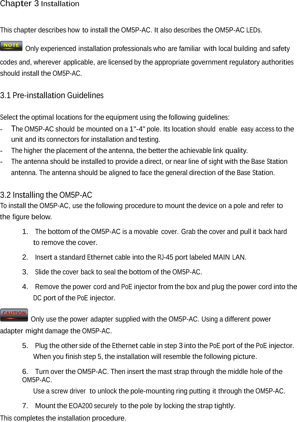 Chapter 3 InstallationThis chapter describes how to install the OM5P-AC. It also describes the OM5P-AC LEDs.   Only experienced installation professionals who  are familiar with local building and safety codes and, wherever applicable, are licensed by the appropriate government regulatory authorities should install the OM5P-AC. 3.1 Pre-installation Guidelines Select the optimal locations for the equipment using the following guidelines: - The OM5P-AC should  be mounted on a 1&quot;-4&quot; pole. Its location should  enable  easy access to the unit and its connectors for installation and testing. - The higher the placement of the antenna, the better the achievable link quality. - The antenna should be installed to provide a direct, or near line of sight with the Base Station antenna. The antenna should be aligned to face the general direction of the Base Station. 3.2 Installing the OM5P-AC To install the OM5P-AC, use the following procedure to mount the device on a pole and refer to the figure below. 1.  The bottom of the OM5P-AC is a movable  cover. Grab the cover and pull it back hard to remove the cover. 2. Insert a standard Ethernet cable into the RJ-45 port labeled MAIN LAN. 3. Slide the cover back to seal the bottom of the OM5P-AC. 4. Remove the power cord and PoE injector from the box and plug the power cord into the DC port of the PoE injector.   Only use the power adapter supplied with the OM5P-AC. Using a different power adapter might damage the OM5P-AC. 5. Plug the other side of the Ethernet cable in step 3 into the PoE port of the PoE injector. When you finish step 5, the installation will resemble the following picture. 6. Turn over the OM5P-AC. Then insert the mast strap through the middle hole of the OM5P-AC. Use a screw driver  to unlock the pole-mounting ring putting it through the OM5P-AC. 7. Mount the EOA200 securely to the pole by locking the strap tightly. This completes the installation procedure. 