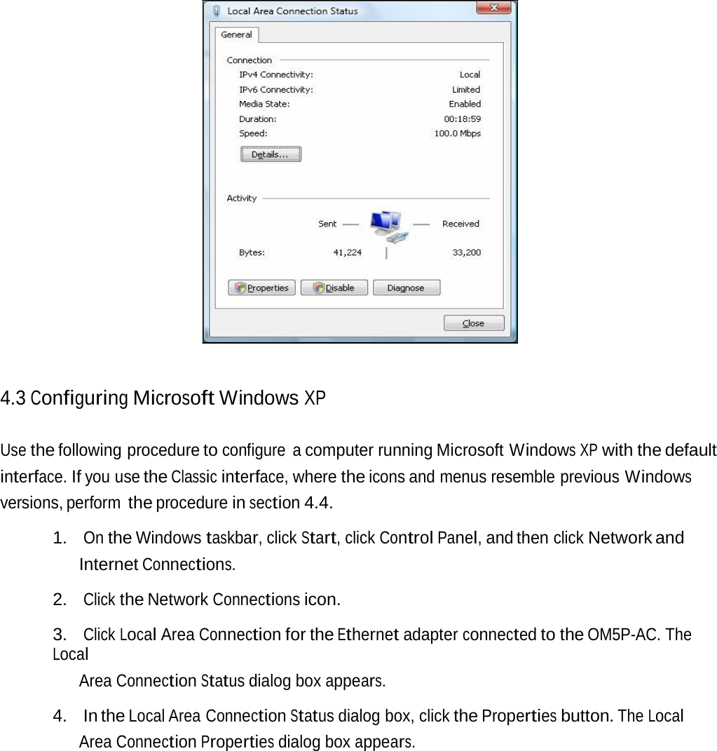 4.3 Configuring Microsoft Windows XP Use the following procedure to configure a computer running Microsoft Windows XP with the default interface. If you use the Classic interface, where the icons and menus resemble previous Windows versions, perform the procedure in section 4.4. 1. On the Windows taskbar, click Start, click Control Panel, and then click Network and Internet Connections. 2. Click the Network Connections icon. 3. Click Local Area Connection for the Ethernet adapter connected to the OM5P-AC. The Local Area Connection Status dialog box appears. 4. In the Local Area Connection Status dialog box, click the Properties button. The Local Area Connection Properties dialog box appears. 