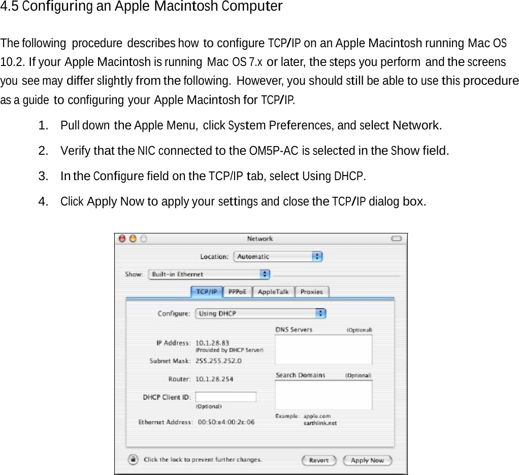 4.5 Configuring an Apple MacintoshComputerThe following  procedure  describes how to configure TCP/IP on an Apple Macintosh running Mac OS 10.2. If your Apple Macintosh is running  Mac OS 7.x or later, the steps you perform  and the screens you see may differ slightly from the following. However, you should still be able to use this procedure as a guide to configuring your Apple Macintosh for TCP/IP. 1. Pull down the Apple Menu, click System Preferences, and select Network. 2. Verify that the NIC connected to the OM5P-AC is selected in the Show field. 3. In the Configure field on the TCP/IP tab, select Using DHCP. 4. Click Apply Now to apply your settings and close the TCP/IP dialog box. 