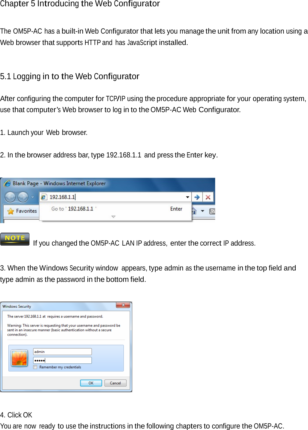 Chapter 5 Introducingthe Web ConfiguratorThe OM5P-AC has a built-in Web Configurator that lets you manage the unit from any location using a Web browser that supports HTTP and  has JavaScript installed. 5.1 Logging in to the Web Configurator After configuring the computer for TCP/IP using the procedure appropriate for your operating system, use that computer’s Web browser to log in to the OM5P-AC Web Configurator. 1. Launch your Web browser. 2. In the browser address bar, type 192.168.1.1 and press the Enter key.  If you changed the OM5P-AC LAN IP address, enter the correct IP address. 3. When the Windows Security window appears, type admin as the username in the top field and type admin as the password in the bottom field.  4. Click OK You are now  ready to use the instructions in the following chapters to configure the OM5P-AC. 