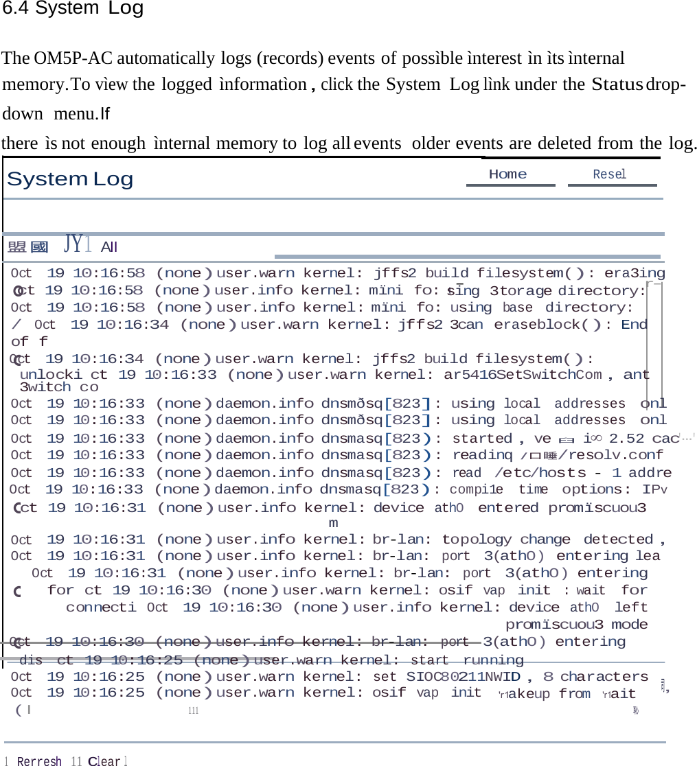 6.4 System Log 。。。。。ct 19 10:16:58 (none)user.info kernel: mïni fo: uThe OM5P-AC automatically logs (records) events of possìble ìnterest ìn ìts ìnternal memory.To vìew the logged ìnformatìon，click the System  Log lìnk under the Status drop-down  menu.If there ìs not enough ìnternal memory to log all events  older events are deleted from the log. System Log Home  Resel 盟國  JY1 AII Oct 19 10:16:58 (none)user.warn kernel: jffs2 build filesystem(): era3ing -  r- sing 3torage directory: Oct 19 10:16:58 (none)user.info kernel: mïni fo: using base directory: / Oct 19 10:16:34 (none)user.warn kernel: jffs2 3can eraseblock(): End of f Oct 19 10:16:34 (none)user.warn kernel: jffs2 build filesystem(): unlocki ct 19 10:16:33 (none)user.warn kernel: ar5416SetSwitchCom，ant 3witch co Oct 19 10:16:33 (none)daemon.info dnsmðsq[823]: using local addresses onl Oct 19 10:16:33 (none)daemon.info dnsmðsq[823]: using local addresses onl Oct 19 10:16:33 (none)daemon.info dnsmasq[823): started，ve臼   i∞ 2.52 cac&apos;---&apos; Oct 19 10:16:33 (none)daemon.info dnsmasq[823): readinq /口睡/resolv.conf Oct 19 10:16:33 (none)daemon.info dnsmasq[823): read /etc/hosts - 1 addre Oct 19 10:16:33 (none)daemon.info dnsmasq[823): compi1e time options: IPv ct 19 10:16:31 (none)user.info kernel: device athO entered promïscuou3 m Oct 19 10:16:31 (none)user.info kernel: br-lan: topology change detected， Oct 19 10:16:31 (none)user.info kernel: br-lan: port 3(athO) entering lea Oct 19 10:16:31 (none)user.info kernel: br-lan: port 3(athO) entering for ct 19 10:16:30 (none)user.warn kernel: osif vap init : wait for connecti Oct 19 10:16:30 (none)user.info kernel: device athO left promïscuou3 mode Oct 19 10:16:30 (none)user.info kernel: br-lan: port 3(athO) entering dis ct 19 10:16:25 (none)user.warn kernel: start running Oct 19 10:16:25 (none)user.warn kernel: set SIOC80211NWID，8 characters ，司 Oct 19 10:16:25 (none)user.warn kernel: osif vap init  &apos;r1akeup from &apos;r1ait ( I  111  恥 1    Rerresh 11 Clear l 