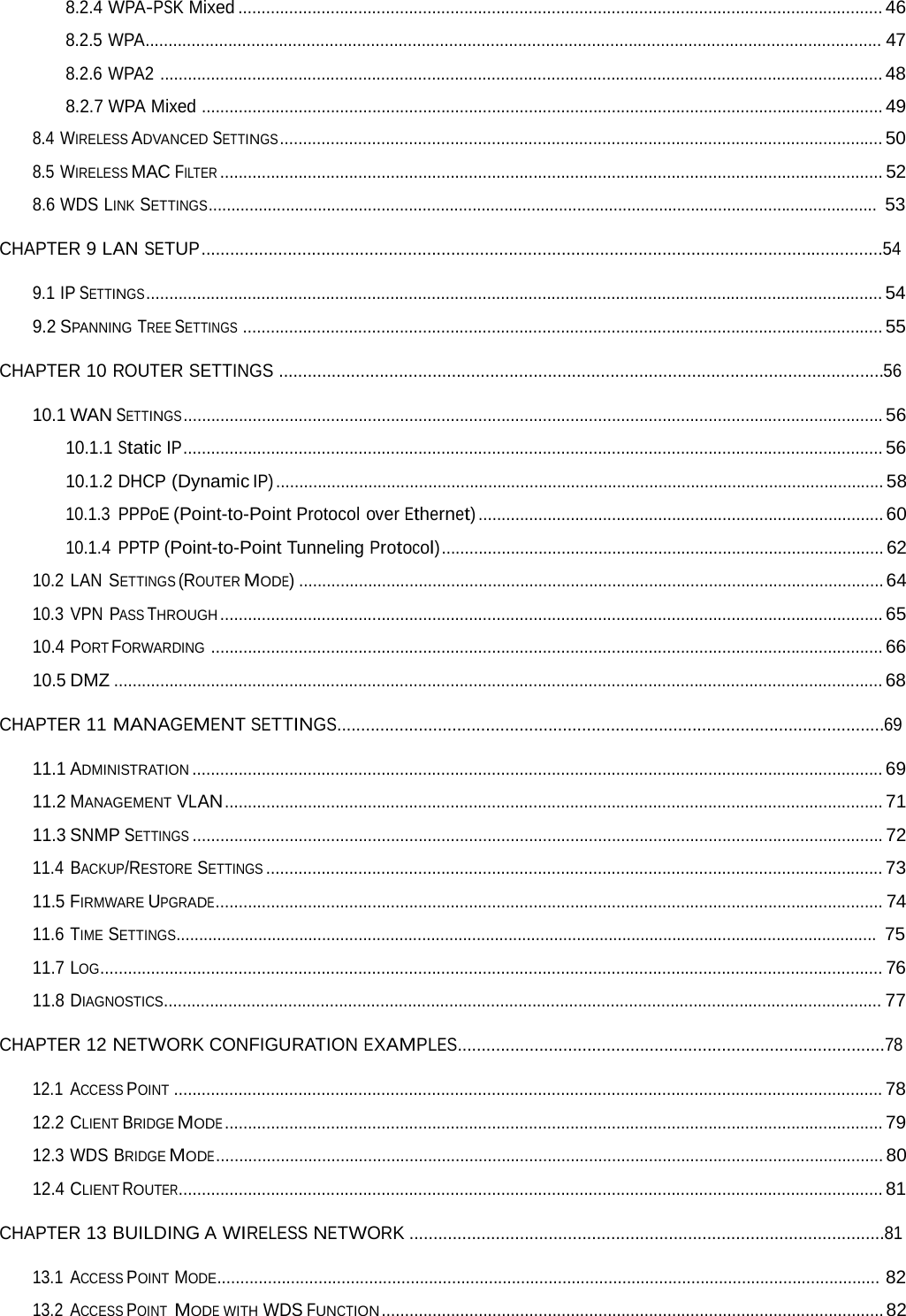 8.2.4 WPA-PSK Mixed ............................................................................................................................................ 468.2.5 WPA................................................................................................................................................................ 478.2.6 WPA2 ............................................................................................................................................................. 488.2.7 WPA Mixed .................................................................................................................................................... 498.4 WIRELESS ADVANCED SETTINGS ................................................................................................................................... 50 8.5 WIRELESS MAC FILTER ................................................................................................................................................ 52 8.6 WDS LINK SETTINGS................................................................................................................................................... 53 CHAPTER 9 LAN SETUP ..............................................................................................................................................54 9.1 IP SETTINGS ................................................................................................................................................................ 54 9.2 SPANNING TREE SETTINGS ........................................................................................................................................... 55 CHAPTER 10 ROUTER SETTINGS ..............................................................................................................................56 10.1 WAN SETTINGS ........................................................................................................................................................ 56 10.1.1 Static IP ........................................................................................................................................................ 56 10.1.2 DHCP (Dynamic IP) .................................................................................................................................... 58 10.1.3 PPPoE (Point-to-Point Protocol over Ethernet) ........................................................................................ 60 10.1.4 PPTP (Point-to-Point Tunneling Protocol) ................................................................................................ 62 10.2 LAN SETTINGS (ROUTER MODE) ............................................................................................................................... 64 10.3 VPN PASS THROUGH ................................................................................................................................................ 65 10.4 PORT FORWARDING .................................................................................................................................................. 66 10.5 DMZ ....................................................................................................................................................................... 68 CHAPTER 11 MANAGEMENT SETTINGS..................................................................................................................69 11.1 ADMINISTRATION ...................................................................................................................................................... 69 11.2 MANAGEMENT VLAN ............................................................................................................................................... 71 11.3 SNMP SETTINGS ...................................................................................................................................................... 72 11.4 BACKUP/RESTORE SETTINGS ...................................................................................................................................... 73 11.5 FIRMWARE UPGRADE................................................................................................................................................. 74 11.6 TIME SETTINGS.......................................................................................................................................................... 75 11.7 LOG.......................................................................................................................................................................... 76 11.8 DIAGNOSTICS............................................................................................................................................................ 77 CHAPTER 12 NETWORK CONFIGURATION EXAMPLES.........................................................................................78 12.1 ACCESS POINT .......................................................................................................................................................... 78 12.2 CLIENT BRIDGE MODE ............................................................................................................................................... 79 12.3 WDS BRIDGE MODE ................................................................................................................................................. 80 12.4 CLIENT ROUTER......................................................................................................................................................... 81 CHAPTER 13 BUILDING A WIRELESS NETWORK ...................................................................................................81 13.1 ACCESS POINT MODE................................................................................................................................................ 82 13.2 ACCESS POINT  MODE WITH WDS FUNCTION ............................................................................................................. 82 