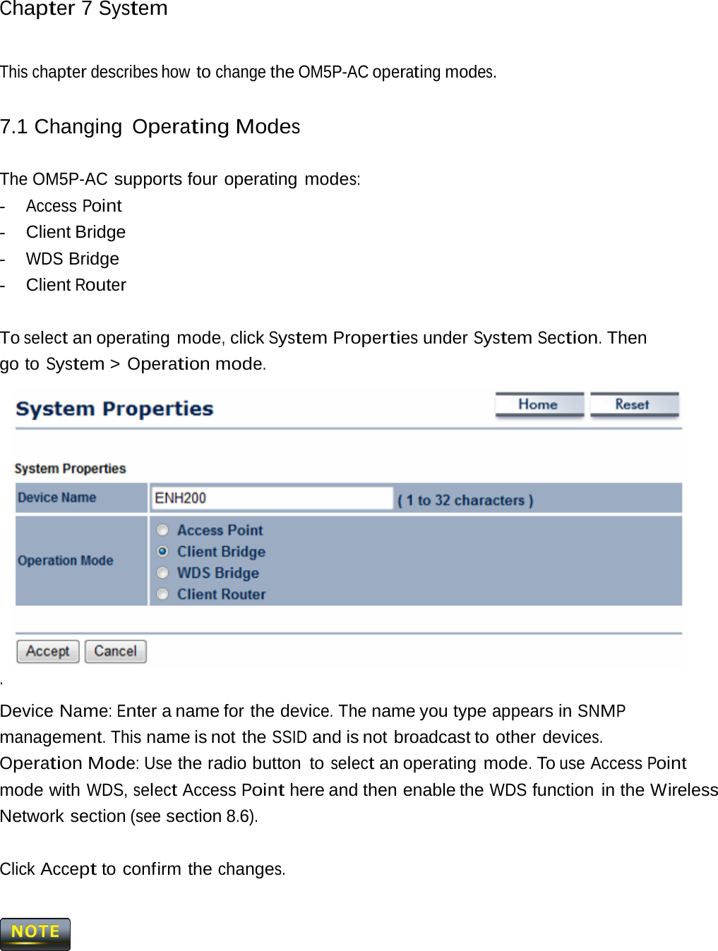 Chapter 7 System This chapter describes how to change the OM5P-AC operating modes. 7.1 Changing Operating Modes The OM5P-AC supports four operating modes: - Access Point -  Client Bridge - WDS Bridge -  Client Router To select an operating mode, click System Properties under System Section. Then go to System &gt; Operation mode. . Device Name: Enter a name for the device. The name you type appears in SNMP management. This name is not the SSID and is not broadcast to other devices.  Operation Mode: Use the radio button  to select an operating mode. To use Access Point mode with WDS, select Access Point here and then enable the WDS function in the Wireless Network section (see section 8.6). Click Accept to confirm the changes.  