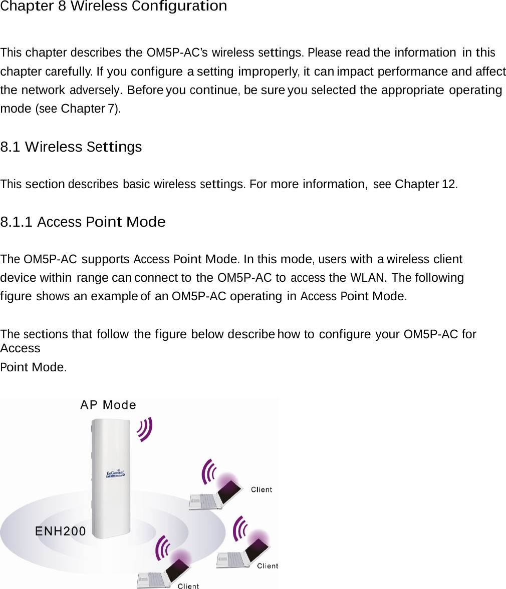 Chapter 8 Wireless Configuration This chapter describes the OM5P-AC’s wireless settings. Please read the information  in this chapter carefully. If you configure a setting improperly, it can impact performance and affect the network adversely. Before you continue, be sure you selected the appropriate operating mode (see Chapter 7). 8.1 Wireless Settings This section describes basic wireless settings. For more information, see Chapter 12. 8.1.1 Access Point Mode The OM5P-AC supports Access Point Mode. In this mode, users with a wireless client device within range can connect to the OM5P-AC to access the WLAN. The following figure shows an example of an OM5P-AC operating in Access Point Mode. The sections that follow the figure below describe how  to  configure  your OM5P-AC for Access Point Mode.  