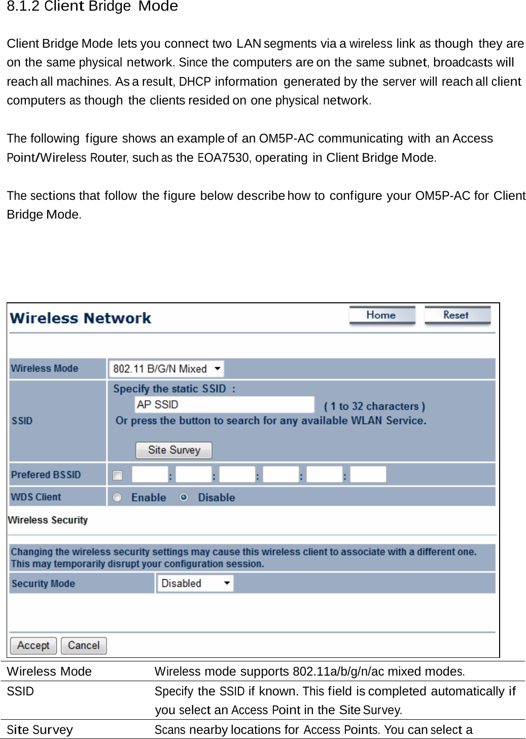 8.1.2 Client Bridge Mode Client Bridge Mode lets you connect two LAN segments via a wireless link as though they are on the same physical network. Since the computers are on the same subnet, broadcasts will reach all machines. As a result, DHCP information generated by the server will reach all client computers as though the clients resided on one physical network. The following figure shows an example of an OM5P-AC communicating with an Access Point/Wireless Router, such as the EOA7530, operating in Client Bridge Mode. The sections that follow the figure below describe how  to  configure  your OM5P-AC for Client Bridge Mode. Wireless Mode  Wireless mode supports 802.11a/b/g/n/ac mixed modes. SSID Specify the SSID if known. This field is completed automatically if you select an Access Point in the Site Survey. Site Survey Scans nearby locations for Access Points. You can select a 