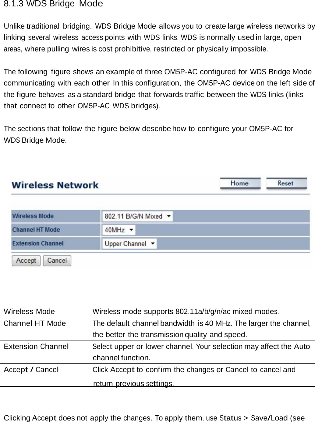 8.1.3 WDS Bridge Mode Unlike traditional  bridging. WDS Bridge Mode allows you to create large wireless networks by linking several wireless access points with WDS links. WDS is normally used in large, open areas, where pulling  wires is cost prohibitive, restricted or physically impossible. The following figure shows an example of three OM5P-AC configured for WDS Bridge Mode communicating with each other. In this configuration, the OM5P-AC device on the left  side of the figure behaves as a standard bridge that forwards traffic between the WDS links (links that connect to other OM5P-AC WDS bridges). The sections that follow the figure below describe how  to  configure  your OM5P-AC for WDS Bridge Mode. Wireless Mode  Wireless mode supports 802.11a/b/g/n/ac mixed modes. Channel HT Mode  The default channel bandwidth is 40 MHz. The larger the channel, the better the transmission quality and speed. Extension Channel Select upper or lower channel. Your selection may affect the Auto channel function. Accept / Cancel Click Accept to confirm the changes or Cancel to cancel and return previous settings. Clicking Accept does not apply the changes. To apply them, use Status &gt; Save/Load (see 