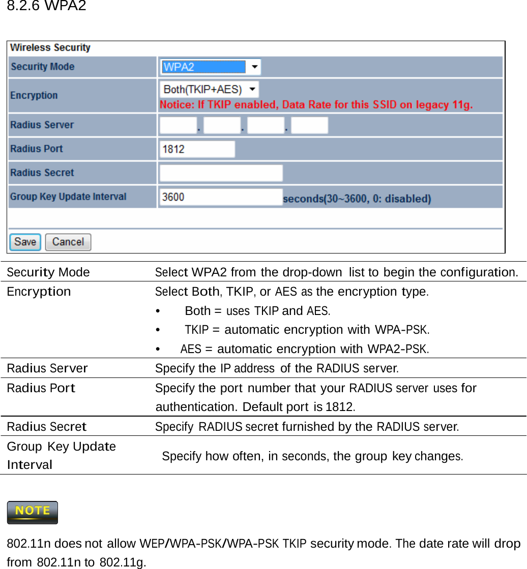 8.2.6 WPA2 Security Mode  Select WPA2 from the drop-down  list to begin the configuration. Encryption Select Both, TKIP, or AES as the encryption type. •   Both  = uses TKIP and AES. •  TKIP = automatic encryption with WPA-PSK. •  AES = automatic encryption with WPA2-PSK. Radius Server Specify the IP address of the RADIUS server. Radius Port Specify the port number that your RADIUS server uses for authentication. Default port is 1812. Radius Secret Specify RADIUS secret furnished by the RADIUS server. Group Key Update Interval Specify how often, in seconds, the group key changes.  802.11n does not allow WEP/WPA-PSK/WPA-PSK TKIP security mode. The date rate will drop from 802.11n to 802.11g. 