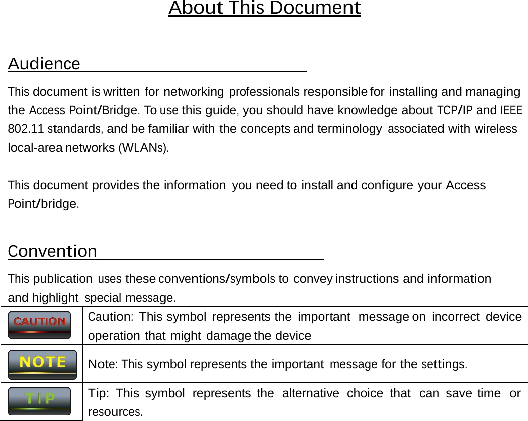Caution:  This symbol  represents the  important  message on  incorrect  deviceoperation that might damage the device Note: This symbol represents the important message for the settings. Tip: This symbol  represents the  alternative  choice  that  can  save time  orresources. About This Document Audience This document is written for networking professionals responsible for  installing and managing the Access Point/Bridge. To use this guide, you should have knowledge about TCP/IP and IEEE 802.11 standards, and be familiar with the concepts and terminology associated with wireless local-area networks (WLANs). This document provides the information you need to install and configure your Access Point/bridge. Convention This publication uses these conventions/symbols to convey instructions and information and highlight special message.    