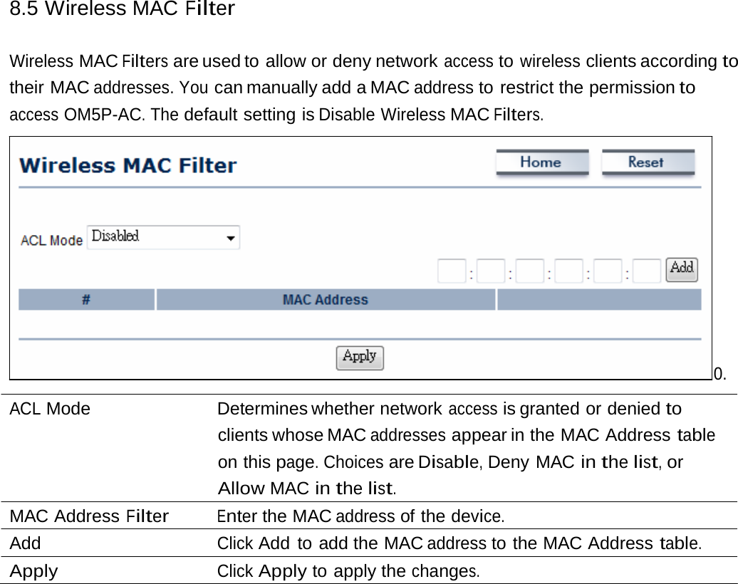 8.5 Wireless MAC Filter Wireless MAC Filters are used to allow or deny network access to wireless clients according to their MAC addresses. You can manually add a MAC address to restrict the permission to access OM5P-AC. The default setting is Disable Wireless MAC Filters. 0. ACL Mode   Determines whether network access is granted or denied to clients whose MAC addresses appear in the MAC Address table on this page. Choices are Disable, Deny MAC in the list, or Allow MAC in the list. MAC Address Filter Enter the MAC address of the device. Add  Click Add to add the MAC address to the MAC Address table. Apply  Click Apply to apply the changes. 