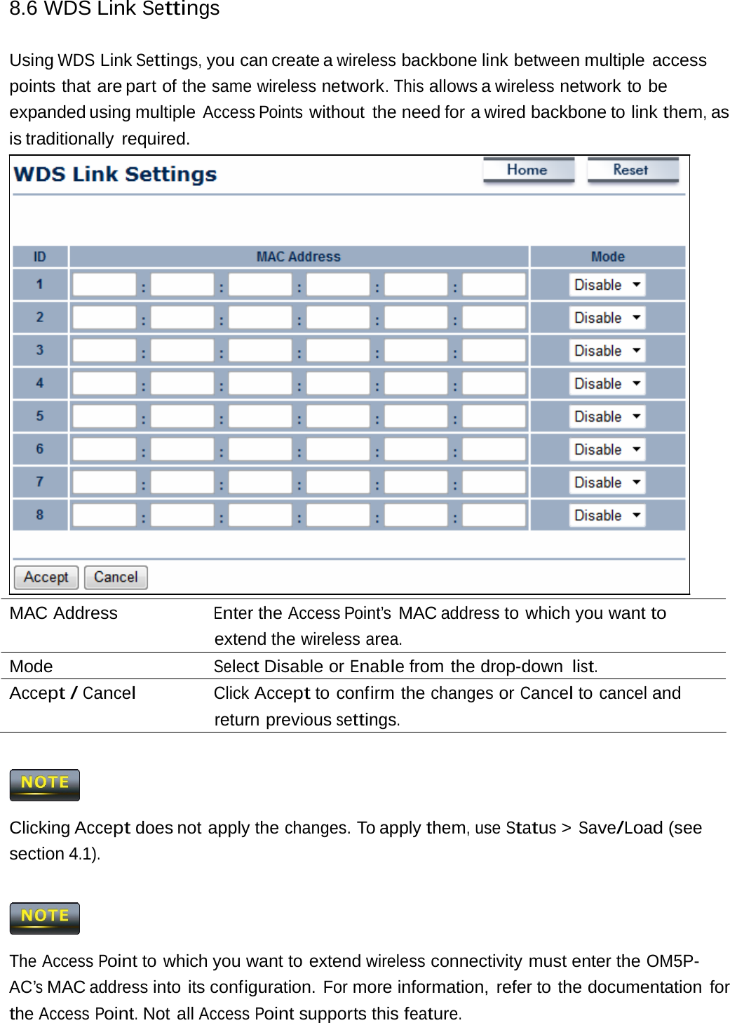 8.6 WDS Link Settings Using WDS Link Settings, you can create a wireless backbone link between multiple  access points that are part of the same wireless network. This allows a wireless network to be expanded using multiple Access Points without the need for a wired backbone to link them, as is traditionally  required. MAC Address  Enter the Access Point’s MAC address to which you want to extend the wireless area. Mode  Select Disable or Enable from the drop-down list. Accept / Cancel Click Accept to confirm the changes or Cancel to cancel and return previous settings.  Clicking Accept does not apply the changes. To apply them, use Status &gt; Save/Load (see section 4.1).  The Access Point to which you want to extend wireless connectivity must enter the OM5P-AC’s MAC address into its configuration. For more information, refer to the documentation for the Access Point. Not all Access Point supports this feature. 