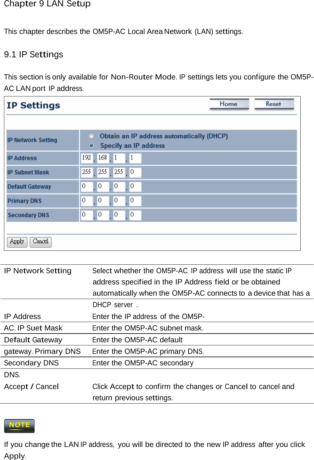 Chapter 9 LAN Setup This chapter describes the OM5P-AC Local Area Network (LAN) settings. 9.1 IP Settings This section is only available for Non-Router Mode. IP settings lets you configure the OM5P-AC LAN port IP address. IP Network Setting Select whether the OM5P-AC IP address will use the static IP address specif ied in the IP Address field or be obtained automatically when the OM5P-AC connects to  a device that has a DHCP server  . IP Address  Enter the IP address of the OM5P-AC. IP Suet Mask  Enter the OM5P-AC subnet mask. Default Gateway Enter the OM5P-AC default gateway. Primary DNS  Enter the OM5P-AC primary DNS. Secondary DNS  Enter the OM5P-AC secondary DNS. Accept / Cancel Click Accept to confirm the changes or Cancel to cancel and return previous settings.  If you change the LAN IP address, you will be directed to the new IP address after you click Apply. 